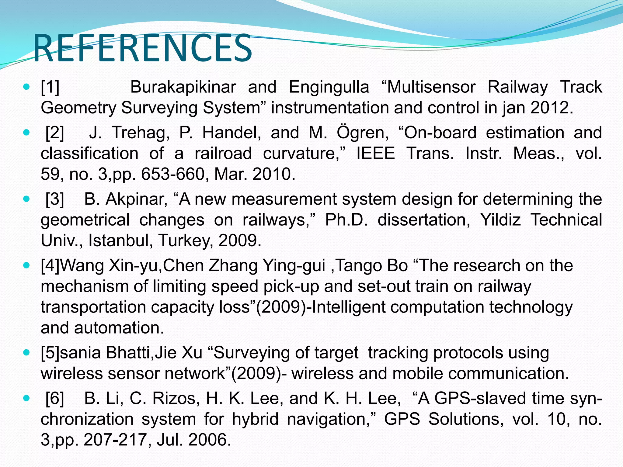 REFERENCES
 [1] Burakapikinar and Engingulla “Multisensor Railway Track
Geometry Surveying System” instrumentation and control in jan 2012.
 [2] J. Trehag, P. Handel, and M. Ögren, “On-board estimation and
classification of a railroad curvature,” IEEE Trans. Instr. Meas., vol.
59, no. 3,pp. 653-660, Mar. 2010.
 [3] B. Akpinar, “A new measurement system design for determining the
geometrical changes on railways,” Ph.D. dissertation, Yildiz Technical
Univ., Istanbul, Turkey, 2009.
 [4]Wang Xin-yu,Chen Zhang Ying-gui ,Tango Bo “The research on the
mechanism of limiting speed pick-up and set-out train on railway
transportation capacity loss”(2009)-Intelligent computation technology
and automation.
 [5]sania Bhatti,Jie Xu “Surveying of target tracking protocols using
wireless sensor network”(2009)- wireless and mobile communication.
 [6] B. Li, C. Rizos, H. K. Lee, and K. H. Lee, “A GPS-slaved time syn-
chronization system for hybrid navigation,” GPS Solutions, vol. 10, no.
3,pp. 207-217, Jul. 2006.
 