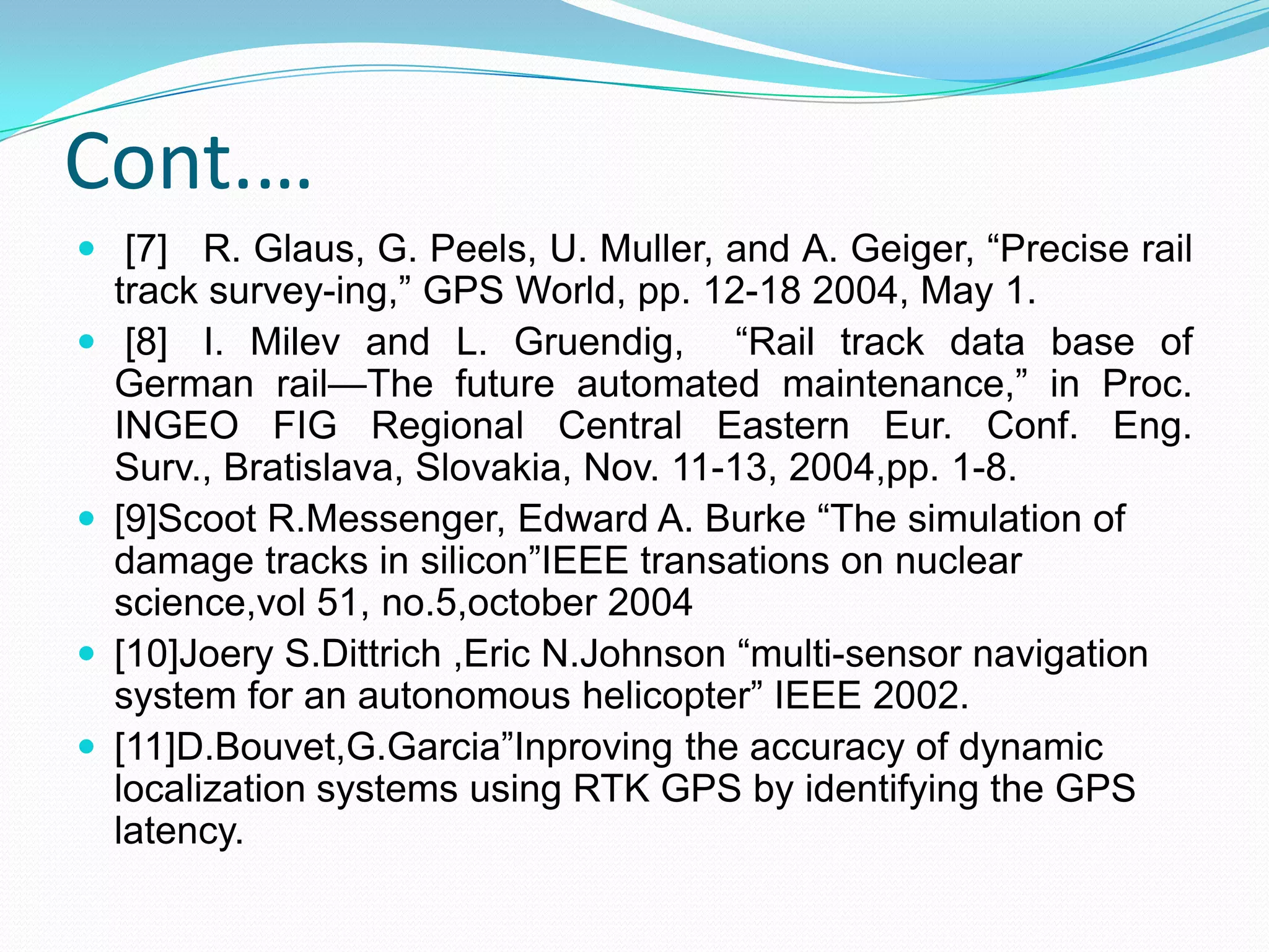 Cont.…
 [7] R. Glaus, G. Peels, U. Muller, and A. Geiger, “Precise rail
track survey-ing,” GPS World, pp. 12-18 2004, May 1.
 [8] I. Milev and L. Gruendig, “Rail track data base of
German rail—The future automated maintenance,” in Proc.
INGEO FIG Regional Central Eastern Eur. Conf. Eng.
Surv., Bratislava, Slovakia, Nov. 11-13, 2004,pp. 1-8.
 [9]Scoot R.Messenger, Edward A. Burke “The simulation of
damage tracks in silicon”IEEE transations on nuclear
science,vol 51, no.5,october 2004
 [10]Joery S.Dittrich ,Eric N.Johnson “multi-sensor navigation
system for an autonomous helicopter” IEEE 2002.
 [11]D.Bouvet,G.Garcia”Inproving the accuracy of dynamic
localization systems using RTK GPS by identifying the GPS
latency.
 