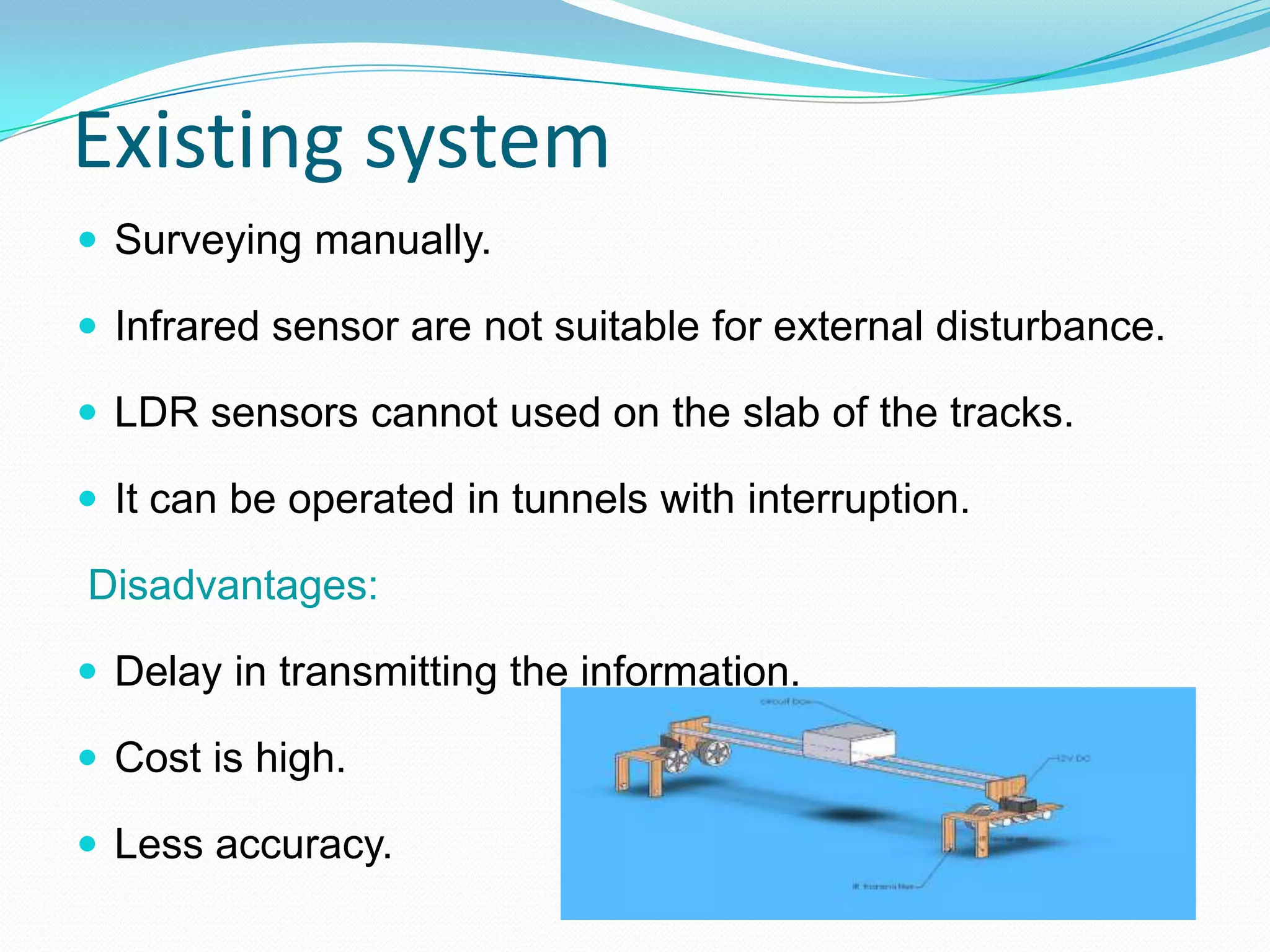 Existing system
 Surveying manually.
 Infrared sensor are not suitable for external disturbance.
 LDR sensors cannot used on the slab of the tracks.
 It can be operated in tunnels with interruption.
Disadvantages:
 Delay in transmitting the information.
 Cost is high.
 Less accuracy.
 