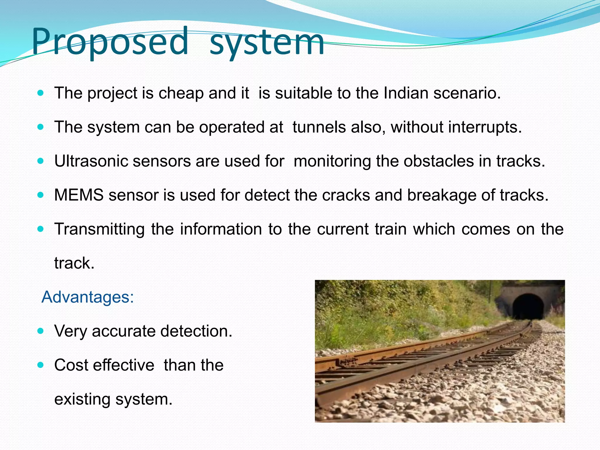 Proposed system
 The project is cheap and it is suitable to the Indian scenario.
 The system can be operated at tunnels also, without interrupts.
 Ultrasonic sensors are used for monitoring the obstacles in tracks.
 MEMS sensor is used for detect the cracks and breakage of tracks.
 Transmitting the information to the current train which comes on the
track.
Advantages:
 Very accurate detection.
 Cost effective than the
existing system.
 