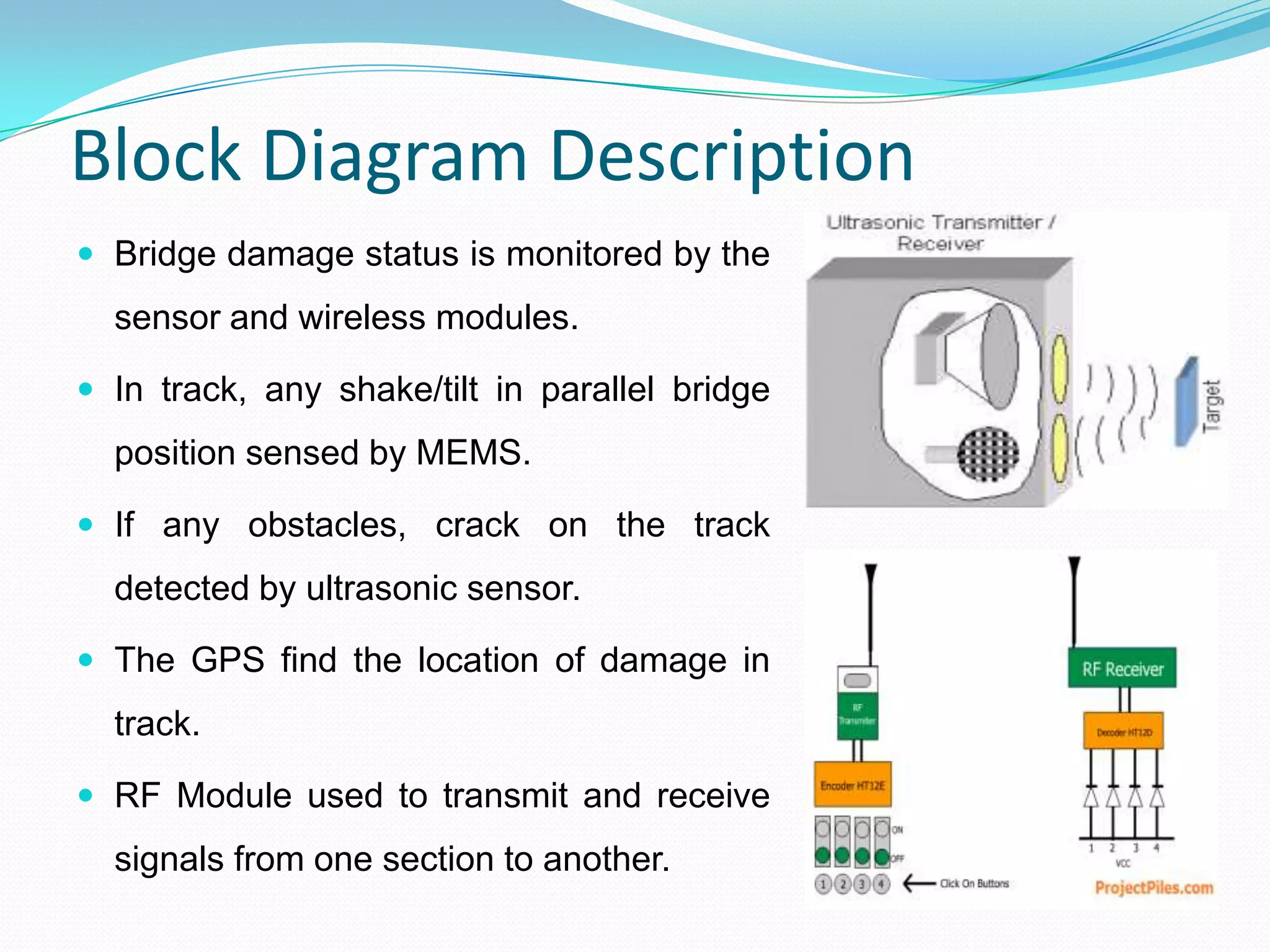Block Diagram Description
 Bridge damage status is monitored by the
sensor and wireless modules.
 In track, any shake/tilt in parallel bridge
position sensed by MEMS.
 If any obstacles, crack on the track
detected by ultrasonic sensor.
 The GPS find the location of damage in
track.
 RF Module used to transmit and receive
signals from one section to another.
 