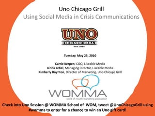 Uno Chicago Grill
          Using Social Media in Crisis Communications




                                  Tuesday, May 25, 2010

                            Carrie Kerpen, COO, Likeable Media
                      Jenna Lebel, Managing Director, Likeable Media
                 Kimberly Boynton, Director of Marketing, Uno Chicago Grill




Check into Uno Session @ WOMMA School of WOM, tweet @UnoChicagoGrill using
              #womma to enter for a chance to win an Uno gift card!
 