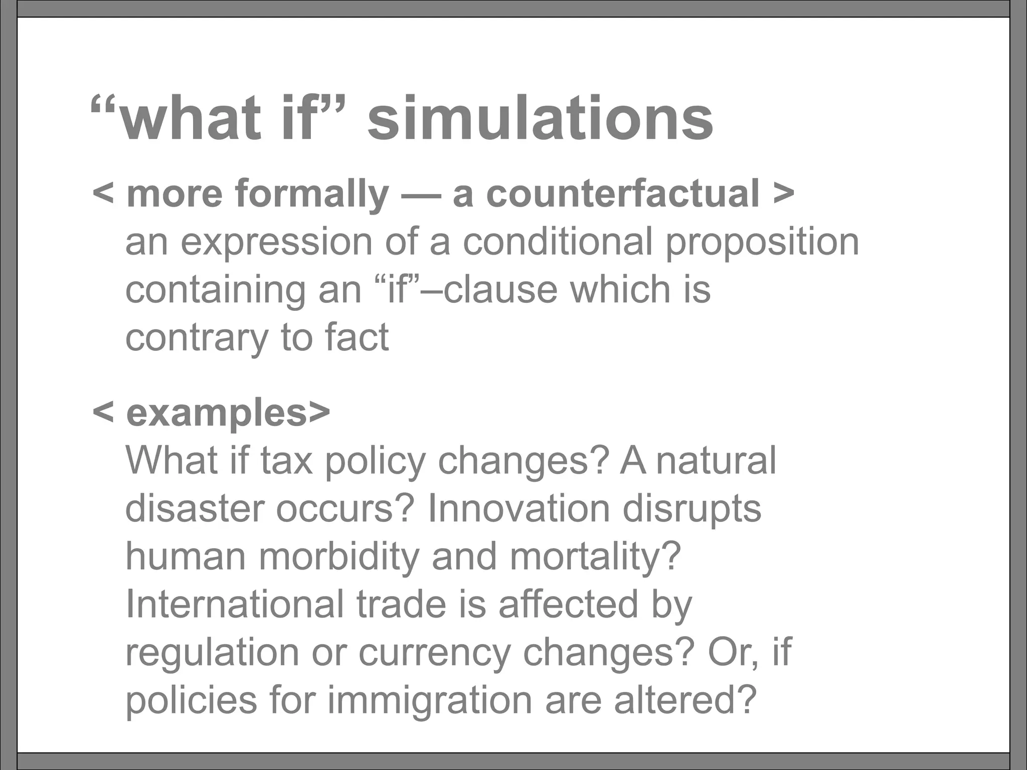“what if” simulations
< more formally — a counterfactual >
an expression of a conditional proposition
containing an “if”–clause which is
contrary to fact
< examples>
What if tax policy changes? A natural
disaster occurs? Innovation disrupts
human morbidity and mortality?
International trade is affected by
regulation or currency changes? Or, if
policies for immigration are altered?
 