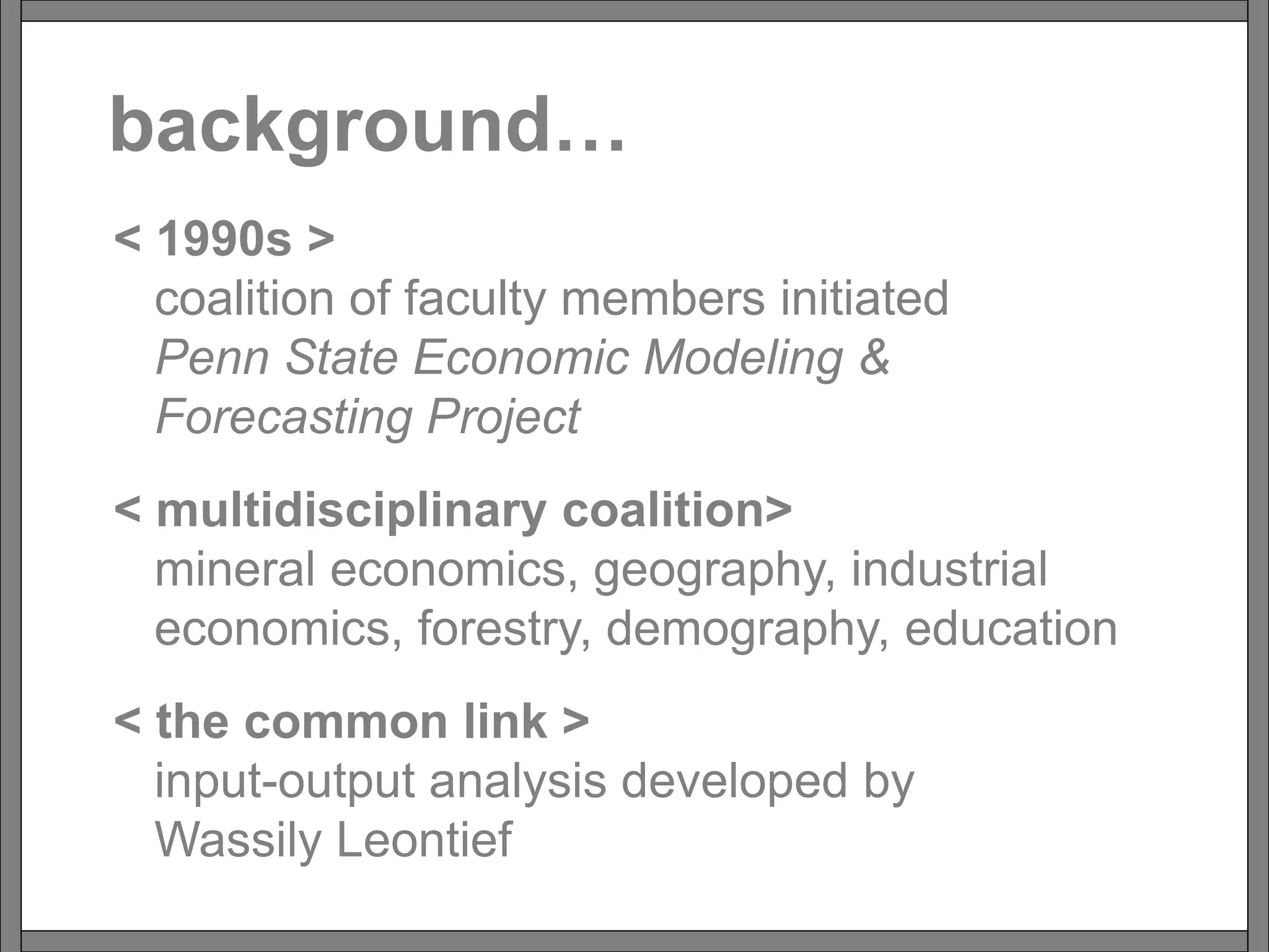 background…
< 1990s >
coalition of faculty members initiated
Penn State Economic Modeling &
Forecasting Project
< multidisciplinary coalition>
mineral economics, geography, industrial
economics, forestry, demography, education
< the common link >
input-output analysis developed by
Wassily Leontief
 