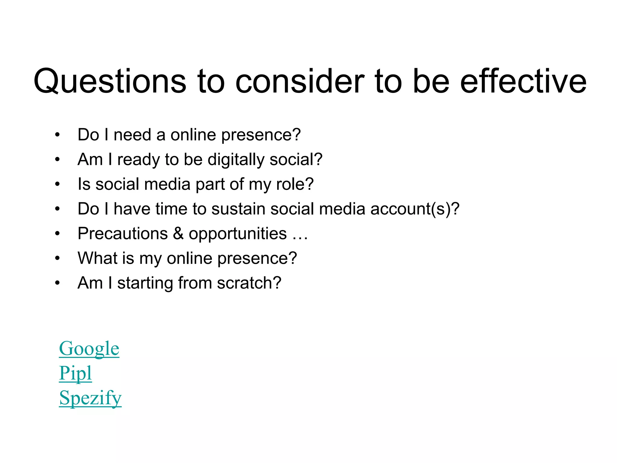 Questions to consider to be effective
• Do I need a online presence?
• Am I ready to be digitally social?
• Is social media part of my role?
• Do I have time to sustain social media account(s)?
• Precautions & opportunities …
• What is my online presence?
• Am I starting from scratch?
Google
Pipl
Spezify
 