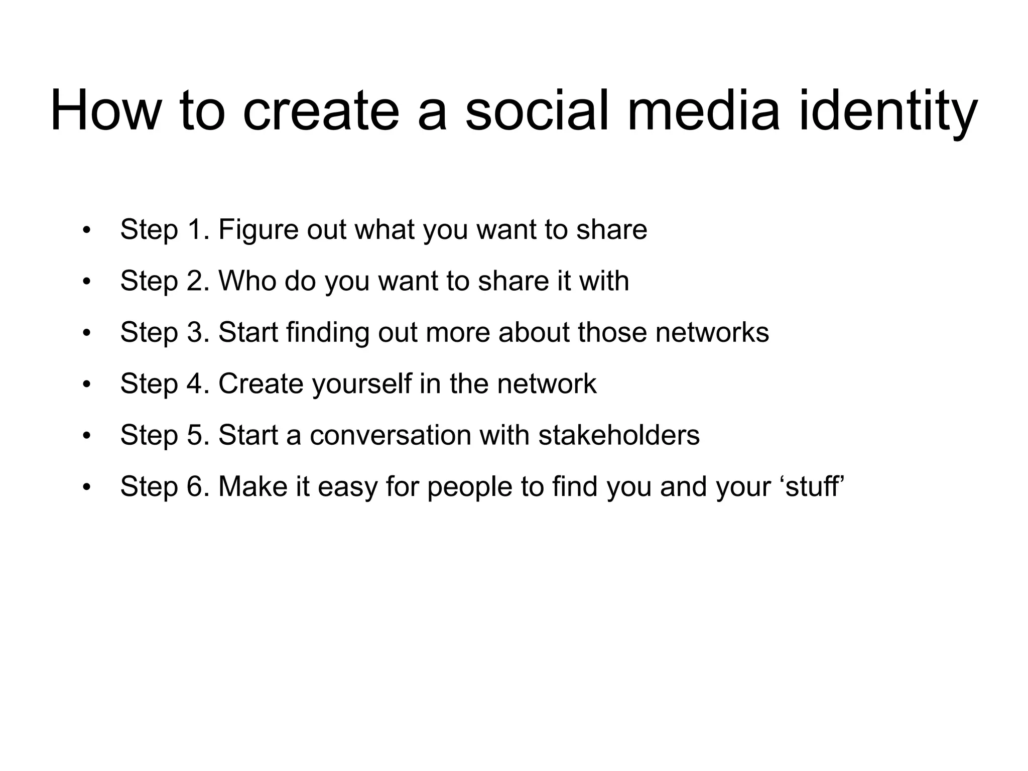 How to create a social media identity
• Step 1. Figure out what you want to share
• Step 2. Who do you want to share it with
• Step 3. Start finding out more about those networks
• Step 4. Create yourself in the network
• Step 5. Start a conversation with stakeholders
• Step 6. Make it easy for people to find you and your ‘stuff’
 