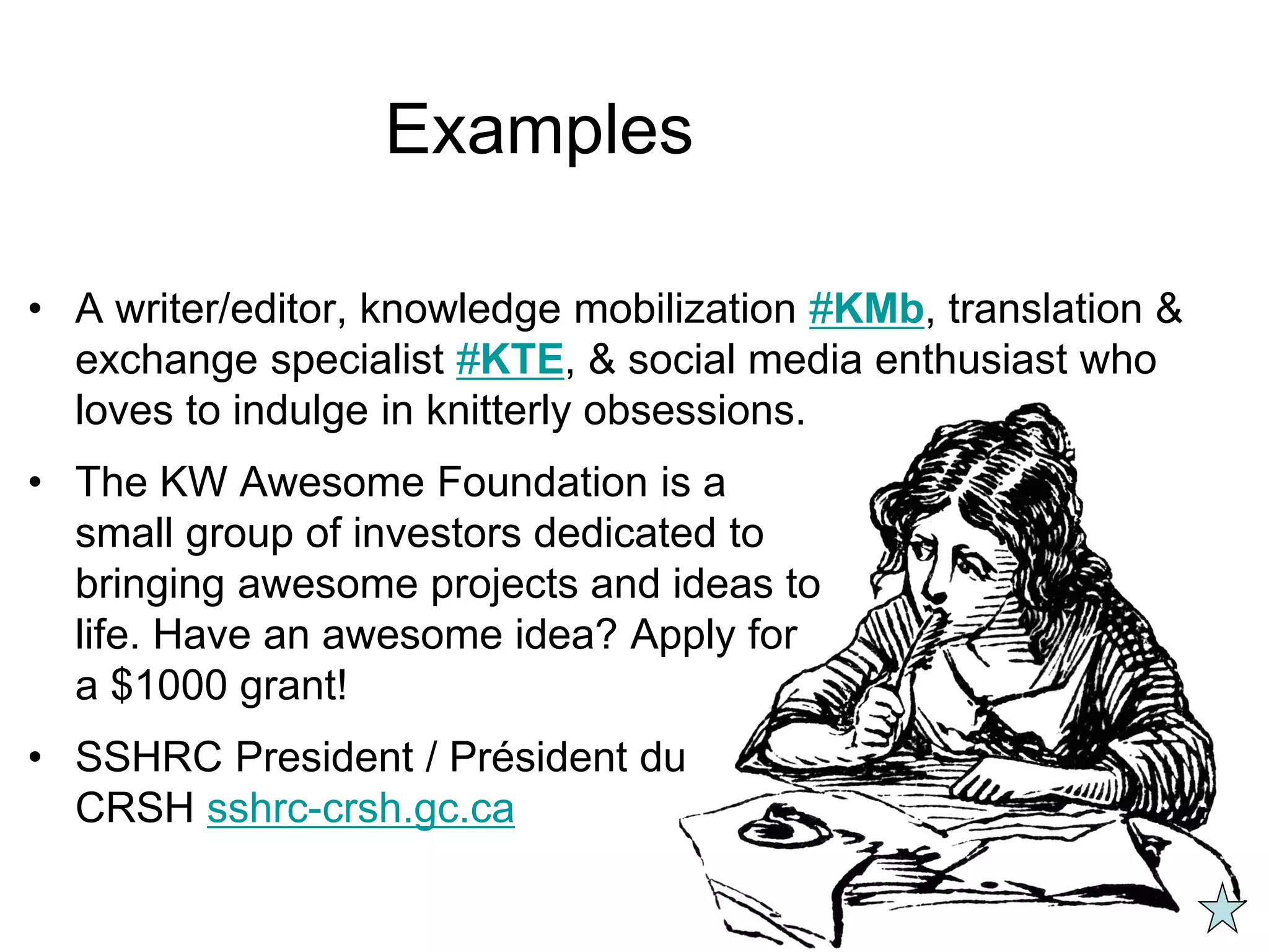 Examples
• A writer/editor, knowledge mobilization #KMb, translation &
exchange specialist #KTE, & social media enthusiast who
loves to indulge in knitterly obsessions.
• The KW Awesome Foundation is a
small group of investors dedicated to
bringing awesome projects and ideas to
life. Have an awesome idea? Apply for
a $1000 grant!
• SSHRC President / Président du
CRSH sshrc-crsh.gc.ca
 