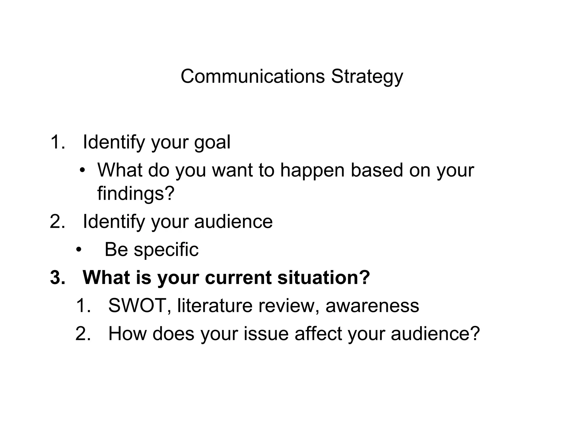 Communications Strategy
1. Identify your goal
• What do you want to happen based on your
findings?
2. Identify your audience
• Be specific
3. What is your current situation?
1. SWOT, literature review, awareness
2. How does your issue affect your audience?
 
