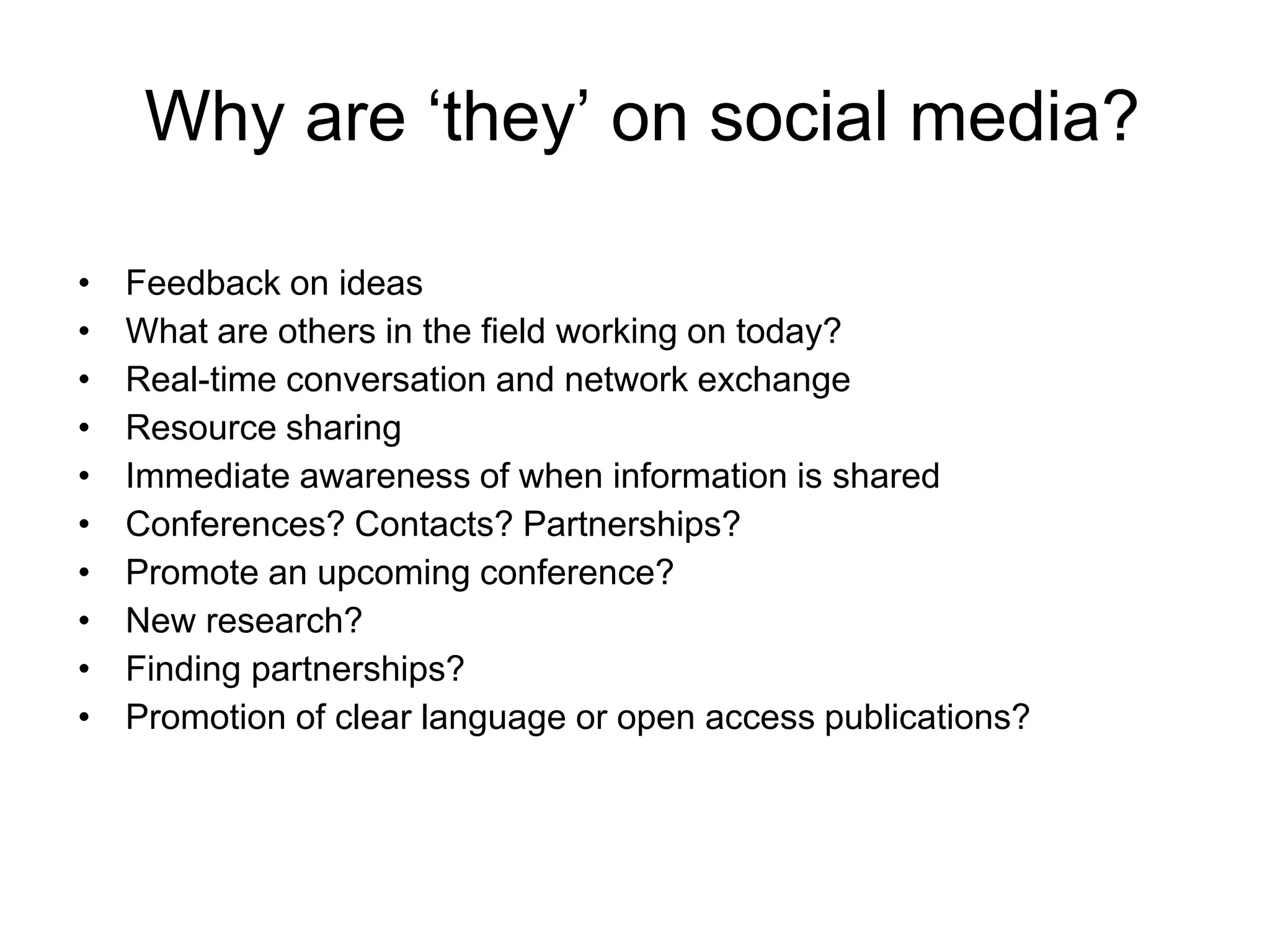 Why are ‘they’ on social media?
• Feedback on ideas
• What are others in the field working on today?
• Real-time conversation and network exchange
• Resource sharing
• Immediate awareness of when information is shared
• Conferences? Contacts? Partnerships?
• Promote an upcoming conference?
• New research?
• Finding partnerships?
• Promotion of clear language or open access publications?
 