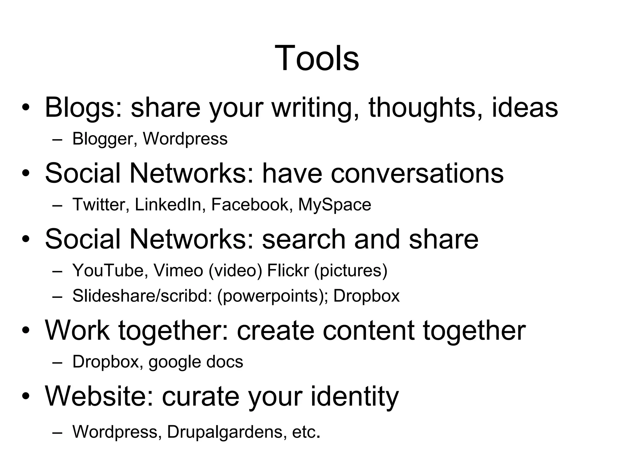 Tools
• Blogs: share your writing, thoughts, ideas
– Blogger, Wordpress
• Social Networks: have conversations
– Twitter, LinkedIn, Facebook, MySpace
• Social Networks: search and share
– YouTube, Vimeo (video) Flickr (pictures)
– Slideshare/scribd: (powerpoints); Dropbox
• Work together: create content together
– Dropbox, google docs
• Website: curate your identity
– Wordpress, Drupalgardens, etc.
 