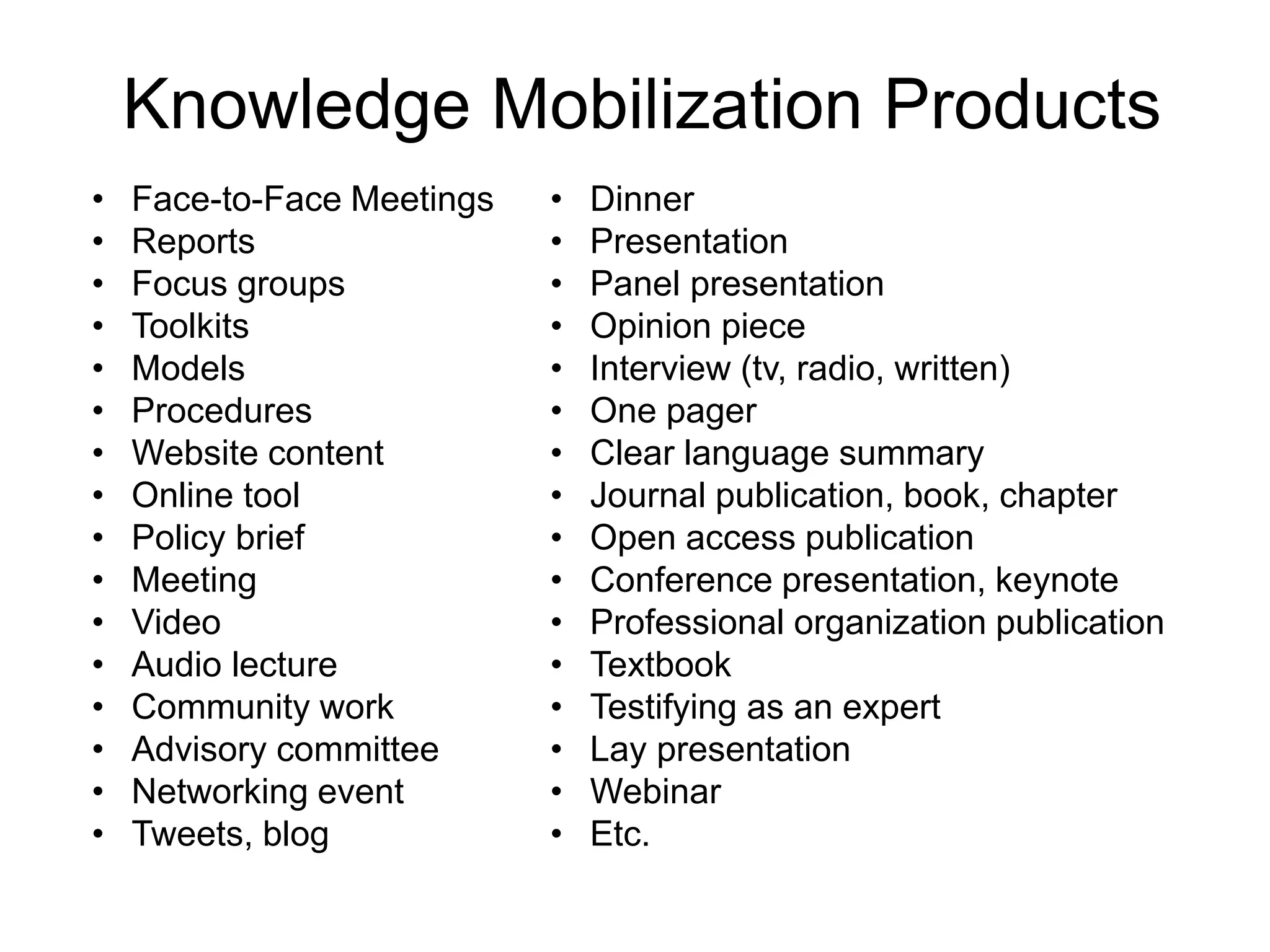 • Face-to-Face Meetings
• Reports
• Focus groups
• Toolkits
• Models
• Procedures
• Website content
• Online tool
• Policy brief
• Meeting
• Video
• Audio lecture
• Community work
• Advisory committee
• Networking event
• Tweets, blog
• Dinner
• Presentation
• Panel presentation
• Opinion piece
• Interview (tv, radio, written)
• One pager
• Clear language summary
• Journal publication, book, chapter
• Open access publication
• Conference presentation, keynote
• Professional organization publication
• Textbook
• Testifying as an expert
• Lay presentation
• Webinar
• Etc.
Knowledge Mobilization Products
 