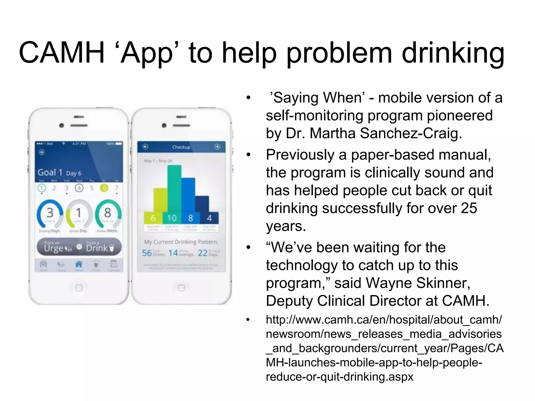 CAMH ‘App’ to help problem drinking
• ’Saying When’ - mobile version of a
self-monitoring program pioneered
by Dr. Martha Sanchez-Craig.
• Previously a paper-based manual,
the program is clinically sound and
has helped people cut back or quit
drinking successfully for over 25
years.
• “We’ve been waiting for the
technology to catch up to this
program,” said Wayne Skinner,
Deputy Clinical Director at CAMH.
• http://www.camh.ca/en/hospital/about_camh/
newsroom/news_releases_media_advisories
_and_backgrounders/current_year/Pages/CA
MH-launches-mobile-app-to-help-people-
reduce-or-quit-drinking.aspx
 