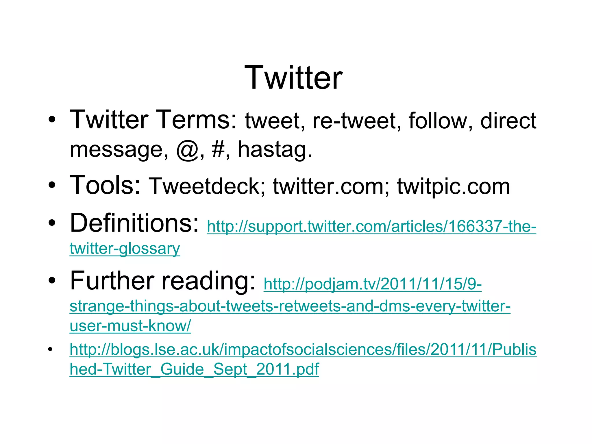 Twitter
• Twitter Terms: tweet, re-tweet, follow, direct
message, @, #, hastag.
• Tools: Tweetdeck; twitter.com; twitpic.com
• Definitions: http://support.twitter.com/articles/166337-the-
twitter-glossary
• Further reading: http://podjam.tv/2011/11/15/9-
strange-things-about-tweets-retweets-and-dms-every-twitter-
user-must-know/
• http://blogs.lse.ac.uk/impactofsocialsciences/files/2011/11/Publis
hed-Twitter_Guide_Sept_2011.pdf
 
