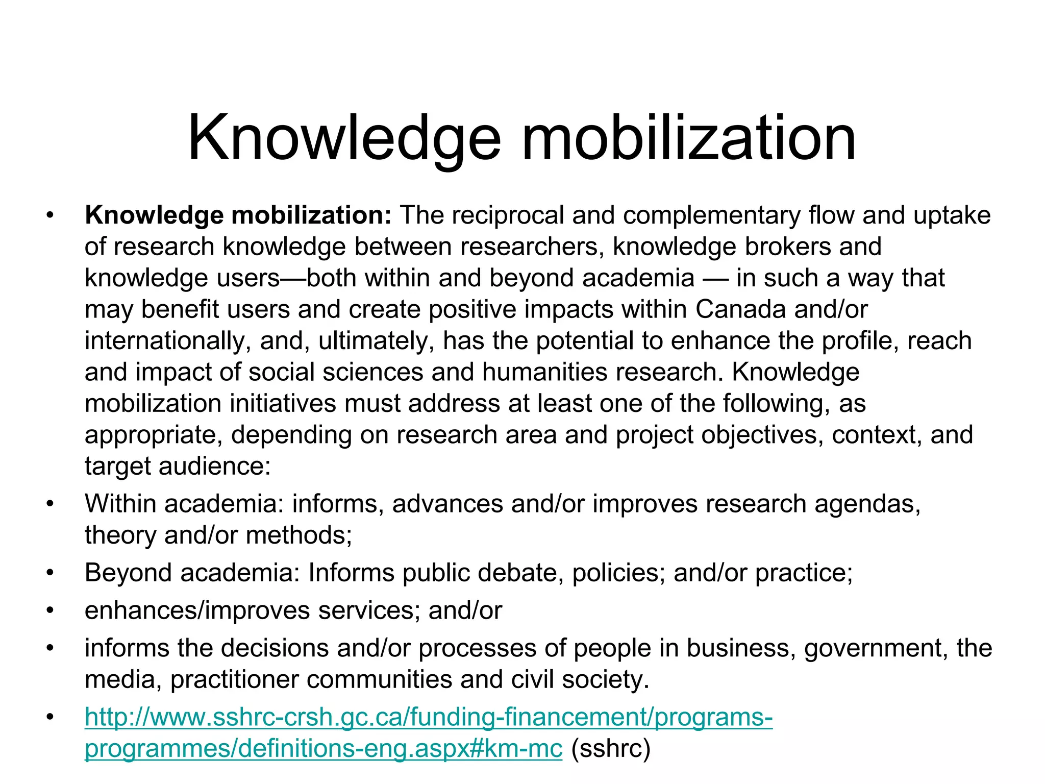 Knowledge mobilization
• Knowledge mobilization: The reciprocal and complementary flow and uptake
of research knowledge between researchers, knowledge brokers and
knowledge users—both within and beyond academia — in such a way that
may benefit users and create positive impacts within Canada and/or
internationally, and, ultimately, has the potential to enhance the profile, reach
and impact of social sciences and humanities research. Knowledge
mobilization initiatives must address at least one of the following, as
appropriate, depending on research area and project objectives, context, and
target audience:
• Within academia: informs, advances and/or improves research agendas,
theory and/or methods;
• Beyond academia: Informs public debate, policies; and/or practice;
• enhances/improves services; and/or
• informs the decisions and/or processes of people in business, government, the
media, practitioner communities and civil society.
• http://www.sshrc-crsh.gc.ca/funding-financement/programs-
programmes/definitions-eng.aspx#km-mc (sshrc)
 