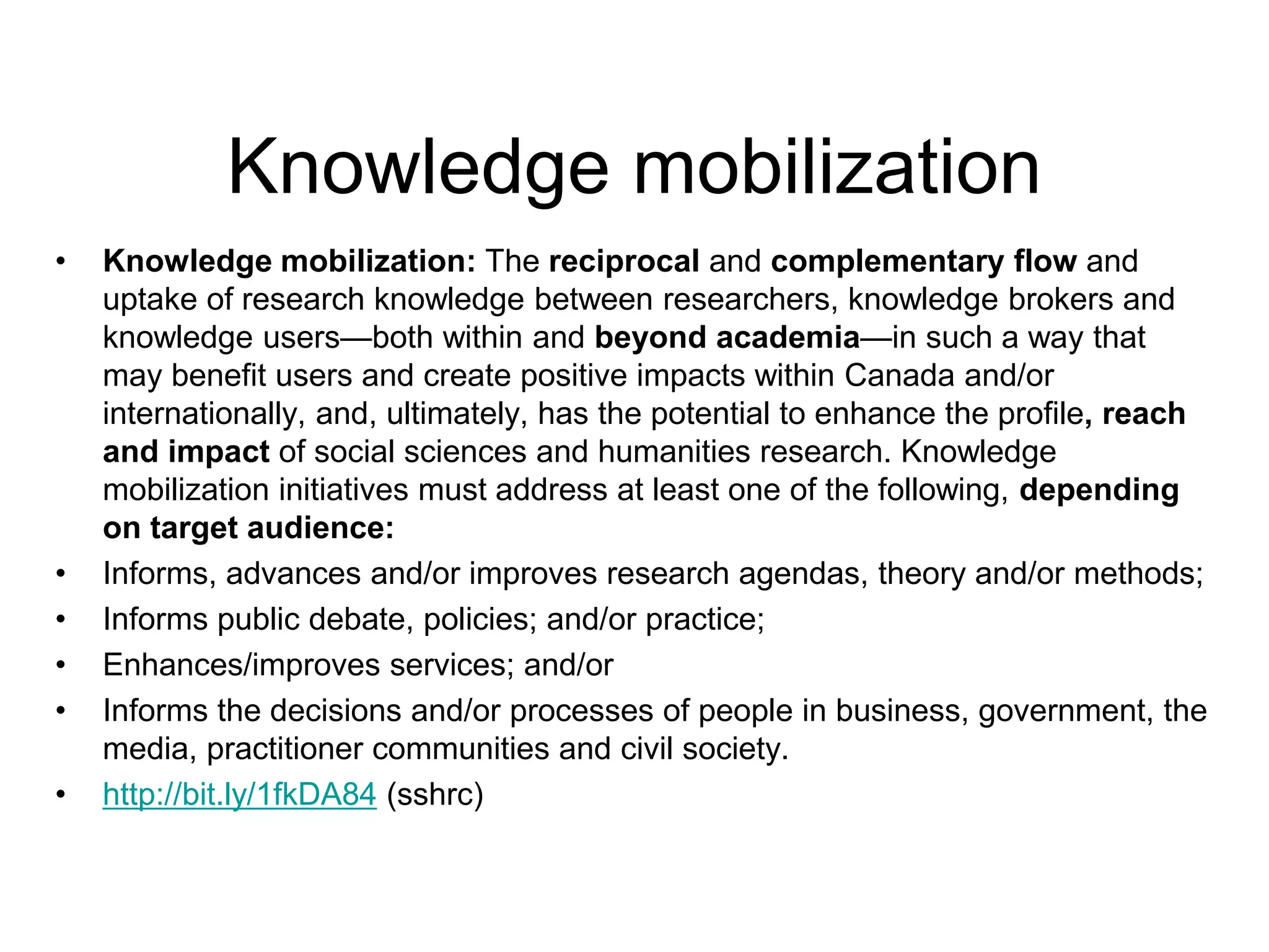 Knowledge mobilization
• Knowledge mobilization: The reciprocal and complementary flow and
uptake of research knowledge between researchers, knowledge brokers and
knowledge users—both within and beyond academia—in such a way that
may benefit users and create positive impacts within Canada and/or
internationally, and, ultimately, has the potential to enhance the profile, reach
and impact of social sciences and humanities research. Knowledge
mobilization initiatives must address at least one of the following, depending
on target audience:
• Informs, advances and/or improves research agendas, theory and/or methods;
• Informs public debate, policies; and/or practice;
• Enhances/improves services; and/or
• Informs the decisions and/or processes of people in business, government, the
media, practitioner communities and civil society.
• http://bit.ly/1fkDA84 (sshrc)
 