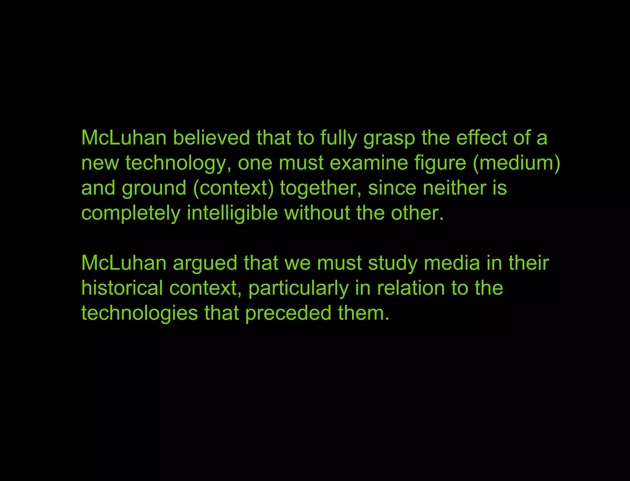 Hypothesis vs. Agenda McLuhan believed that to fully grasp the effect of a new technology, one must examine figure (medium) and ground (context) together, since neither is completely intelligible without the other.  McLuhan argued that we must study media in their historical context, particularly in relation to the technologies that preceded them.  