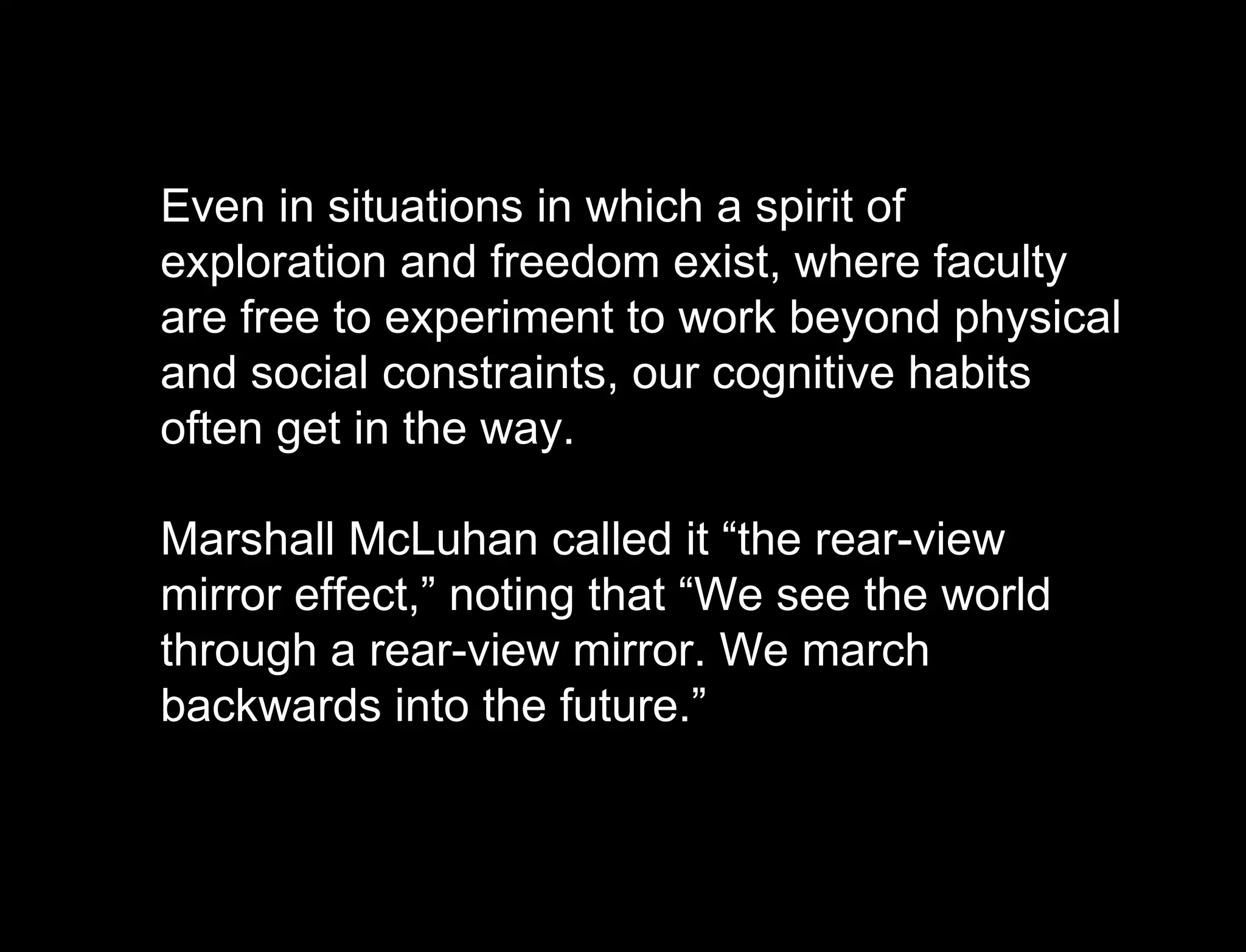 Hypothesis vs. Agenda Even in situations in which a spirit of exploration and freedom exist, where faculty are free to experiment to work beyond physical and social constraints, our cognitive habits often get in the way.  Marshall McLuhan called it “the rear-view mirror effect,” noting that “We see the world through a rear-view mirror. We march backwards into the future.” 