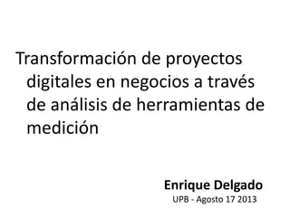 Transformación de proyectos
digitales en negocios a través
de análisis de herramientas de
medición
Enrique Delgado
UPB - Agosto 17 2013
 