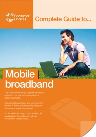 Complete Guide to...




Mobile
broadband
This Consumerchoices.co.uk guide will help you
understand the new and exciting world of
mobile broadband.

Packed full of insights and tips, you’ll learn the
benefits of mobile broadband over and above
conventional fixed-line broadband.

So, if a friend has told you how useful mobile
broadband is, this guide which will help
you decide if it’s right for you.
 