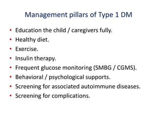 Management pillars of Type 1 DM
• Education the child / caregivers fully.
• Healthy diet.
• Exercise.
• Insulin therapy.
• Frequent glucose monitoring (SMBG / CGMS).
• Behavioral / psychological supports.
• Screening for associated autoimmune diseases.
• Screening for complications.
 