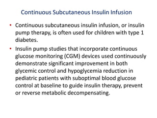 Continuous Subcutaneous Insulin Infusion
• Continuous subcutaneous insulin infusion, or insulin
pump therapy, is often used for children with type 1
diabetes.
• Insulin pump studies that incorporate continuous
glucose monitoring (CGM) devices used continuously
demonstrate significant improvement in both
glycemic control and hypoglycemia reduction in
pediatric patients with suboptimal blood glucose
control at baseline to guide insulin therapy, prevent
or reverse metabolic decompensating.
 