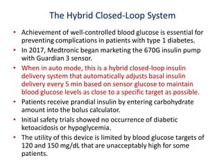 The Hybrid Closed-Loop System
• Achievement of well-controlled blood glucose is essential for
preventing complications in patients with type 1 diabetes.
• In 2017, Medtronic began marketing the 670G insulin pump
with Guardian 3 sensor.
• When in auto mode, this is a hybrid closed-loop insulin
delivery system that automatically adjusts basal insulin
delivery every 5 min based on sensor glucose to maintain
blood glucose levels as close to a specific target as possible.
• Patients receive prandial insulin by entering carbohydrate
amount into the bolus calculator.
• Initial safety trials showed no occurrence of diabetic
ketoacidosis or hypoglycemia.
• The utility of this device is limited by blood glucose targets of
120 and 150 mg/dL that are unacceptably high for some
patients.
 