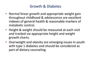 Growth & Diabetes
• Normal linear growth and appropriate weight gain
throughout childhood & adolescence are excellent
indexes of general health & reasonable markers of
metabolic control.
• Height & weight should be measured at each visit
and tracked via appropriate height and weight
growth charts.
• Overweight and obesity are emerging issues in youth
with type 1 diabetes and should be considered as
part of dietary counseling.
 