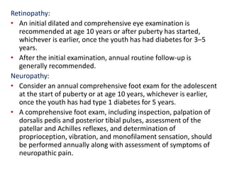 Retinopathy:
• An initial dilated and comprehensive eye examination is
recommended at age 10 years or after puberty has started,
whichever is earlier, once the youth has had diabetes for 3–5
years.
• After the initial examination, annual routine follow-up is
generally recommended.
Neuropathy:
• Consider an annual comprehensive foot exam for the adolescent
at the start of puberty or at age 10 years, whichever is earlier,
once the youth has had type 1 diabetes for 5 years.
• A comprehensive foot exam, including inspection, palpation of
dorsalis pedis and posterior tibial pulses, assessment of the
patellar and Achilles reflexes, and determination of
proprioception, vibration, and monofilament sensation, should
be performed annually along with assessment of symptoms of
neuropathic pain.
 