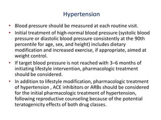 Hypertension
• Blood pressure should be measured at each routine visit.
• Initial treatment of high-normal blood pressure (systolic blood
pressure or diastolic blood pressure consistently at the 90th
percentile for age, sex, and height) includes dietary
modification and increased exercise, if appropriate, aimed at
weight control.
• If target blood pressure is not reached with 3–6 months of
initiating lifestyle intervention, pharmacologic treatment
should be considered.
• In addition to lifestyle modification, pharmacologic treatment
of hypertension , ACE inhibitors or ARBs should be considered
for the initial pharmacologic treatment of hypertension,
following reproductive counseling because of the potential
teratogenicity effects of both drug classes.
 