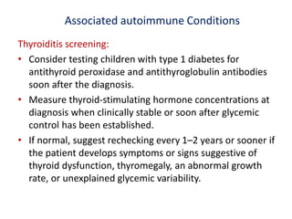 Associated autoimmune Conditions
Thyroiditis screening:
• Consider testing children with type 1 diabetes for
antithyroid peroxidase and antithyroglobulin antibodies
soon after the diagnosis.
• Measure thyroid-stimulating hormone concentrations at
diagnosis when clinically stable or soon after glycemic
control has been established.
• If normal, suggest rechecking every 1–2 years or sooner if
the patient develops symptoms or signs suggestive of
thyroid dysfunction, thyromegaly, an abnormal growth
rate, or unexplained glycemic variability.
 