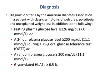 Diagnosis
• Diagnostic criteria by the American Diabetes Association
in a patient with classic symptoms of polyurea, polydipsia
and unexplained weight loss in addition to the following:
• Fasting plasma glucose level ≥126 mg/dL (7.0
mmol/L) or
• A 2-hour plasma glucose level ≥200 mg/dL (11.1
mmol/L) during a 75-g oral glucose tolerance test
(OGTT) or
• A random plasma glucose ≥ 200 mg/dL (11.1
mmol/L).
• Glycosylated HbA1c ≥ 6.5 %
 