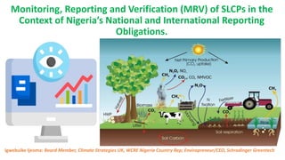 Monitoring, Reporting and Verification (MRV) of SLCPs in the
Context of Nigeria’s National and International Reporting
Obligations.
Igwebuike Ijeoma: Board Member, Climate Strategies UK, WCRE Nigeria Country Rep; Enviropreneur/CEO, Schrodinger Greentech
 