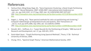 References
1.   Yanhua Chen; Ming Dong; Rege, M., "Gene Expression Clustering: a Novel Graph Partitioning
     Approach," Neural Networks, 2007. IJCNN 2007. International Joint Conference on
     , vol., no., pp.1542,1547, 12-17 Aug. 2007, doi: 10.1109/IJCNN.2007.4371187
     URL: http://ieeexplore.ieee.org/stamp/stamp.jsp?tp=&arnumber=4371187&isnumber=4370
     891
2.   Hagen, L.; Kahng, A.B., "New spectral methods for ratio cut partitioning and clustering,"
     Computer-Aided Design of Integrated Circuits and Systems, IEEE Transactions on
     , vol.11, no.9, pp.1074,1085, Sep 1992, doi: 10.1109/43.159993
     URL: http://ieeexplore.ieee.org/stamp/stamp.jsp?tp=&arnumber=159993&isnumber=4190
3.   Donath, W.E.; Hoffman, A.J., "Lower Bounds for the Partitioning of Graphs," IBM Journal of
     Research and Development, vol. 17, pp. 420-425, 1973.
4.   Pavla Kabel´ıková , “Graph Partitioning Using Spectral Methods”, Thesis, VˇSB - Technical
     University of Ostrava, 2006.
5.   Chung, F.R.K., "Spectral Graph Theory," American Mathematical Society, 1997.
 