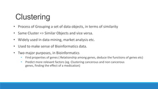Clustering
• Process of Grouping a set of data objects, in terms of similarity
• Same Cluster => Similar Objects and vice versa.
• Widely used in data mining, market analysis etc.
• Used to make sense of Bioinformatics data.
• Two major purposes, in Bioinformatics
    • Find properties of genes ( Relationship among genes, deduce the functions of genes etc)
    • Predict more relevant factors (eg. Clustering cancerous and non cancerous
      genes, finding the effect of a medication)
 