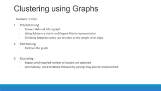 Clustering using Graphs
 Involves 3 steps
1.   Preprocessing
     ◦   Convert data set into a graph
     ◦   Using Adjacency matrix and Degree Matrix representation
     ◦   Similarity between nodes can be taken as the weight of an edge.

2.   Partitioning
     ◦   Partition the graph


3.   Clustering
     ◦   Repeat until required number of clusters are obtained
     ◦   Alternatively, extra iterations followed by joinings may also be implemented.
 