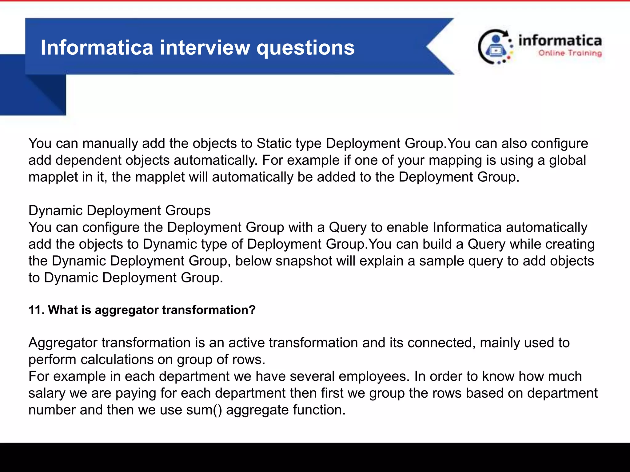 Informatica interview questions
You can manually add the objects to Static type Deployment Group.You can also configure
add dependent objects automatically. For example if one of your mapping is using a global
mapplet in it, the mapplet will automatically be added to the Deployment Group.
Dynamic Deployment Groups
You can configure the Deployment Group with a Query to enable Informatica automatically
add the objects to Dynamic type of Deployment Group.You can build a Query while creating
the Dynamic Deployment Group, below snapshot will explain a sample query to add objects
to Dynamic Deployment Group.
11. What is aggregator transformation?
Aggregator transformation is an active transformation and its connected, mainly used to
perform calculations on group of rows.
For example in each department we have several employees. In order to know how much
salary we are paying for each department then first we group the rows based on department
number and then we use sum() aggregate function.
 