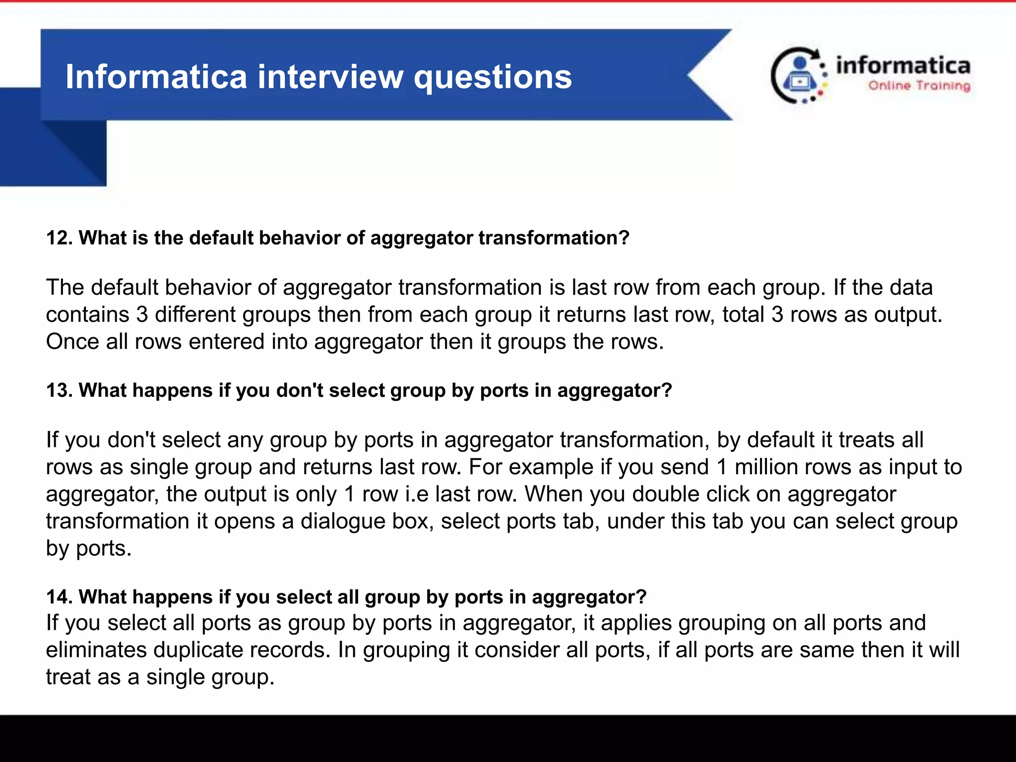 Informatica interview questions
12. What is the default behavior of aggregator transformation?
The default behavior of aggregator transformation is last row from each group. If the data
contains 3 different groups then from each group it returns last row, total 3 rows as output.
Once all rows entered into aggregator then it groups the rows.
13. What happens if you don't select group by ports in aggregator?
If you don't select any group by ports in aggregator transformation, by default it treats all
rows as single group and returns last row. For example if you send 1 million rows as input to
aggregator, the output is only 1 row i.e last row. When you double click on aggregator
transformation it opens a dialogue box, select ports tab, under this tab you can select group
by ports.
14. What happens if you select all group by ports in aggregator?
If you select all ports as group by ports in aggregator, it applies grouping on all ports and
eliminates duplicate records. In grouping it consider all ports, if all ports are same then it will
treat as a single group.
 