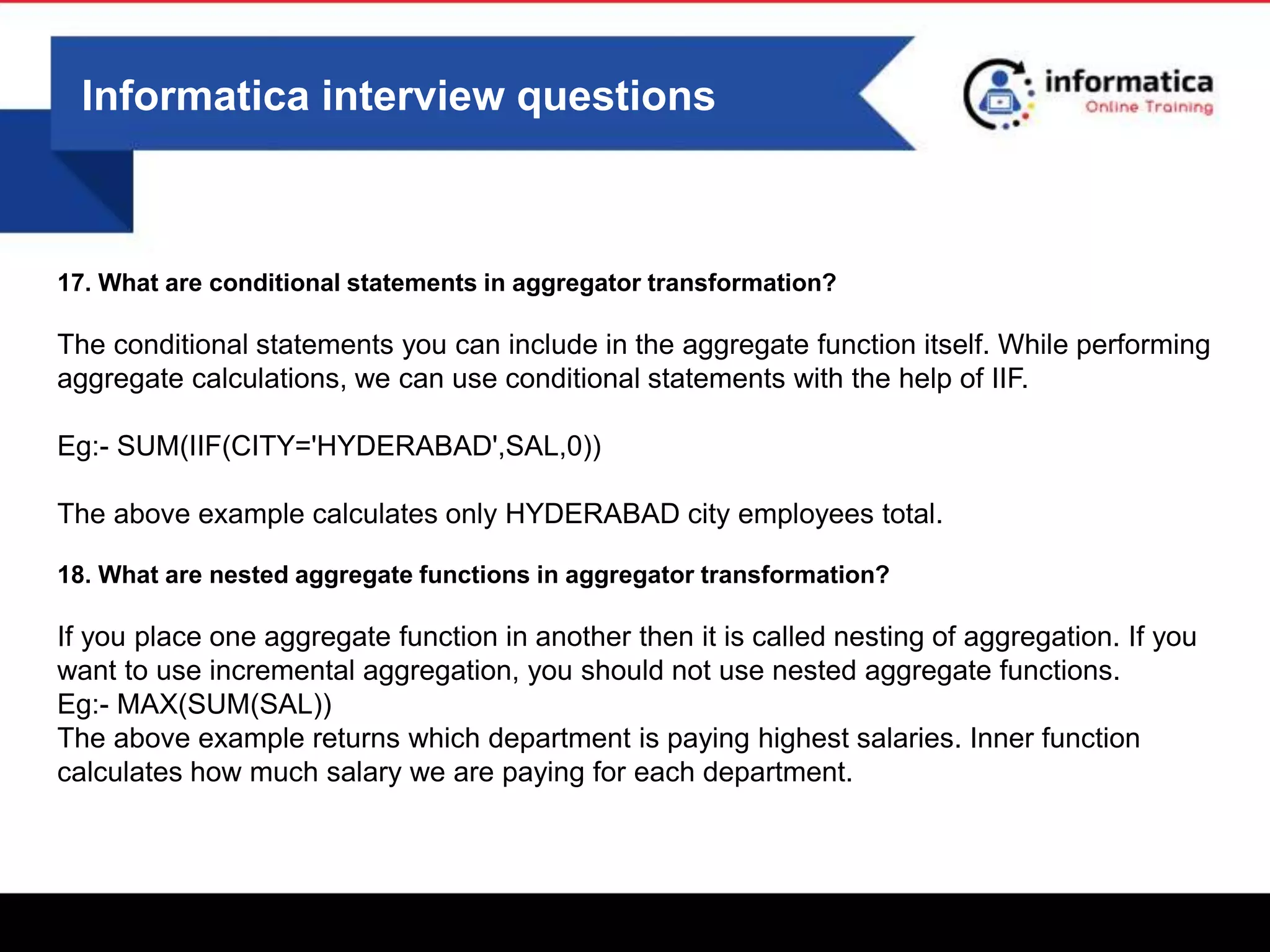 Informatica interview questions
17. What are conditional statements in aggregator transformation?
The conditional statements you can include in the aggregate function itself. While performing
aggregate calculations, we can use conditional statements with the help of IIF.
Eg:- SUM(IIF(CITY='HYDERABAD',SAL,0))
The above example calculates only HYDERABAD city employees total.
18. What are nested aggregate functions in aggregator transformation?
If you place one aggregate function in another then it is called nesting of aggregation. If you
want to use incremental aggregation, you should not use nested aggregate functions.
Eg:- MAX(SUM(SAL))
The above example returns which department is paying highest salaries. Inner function
calculates how much salary we are paying for each department.
 