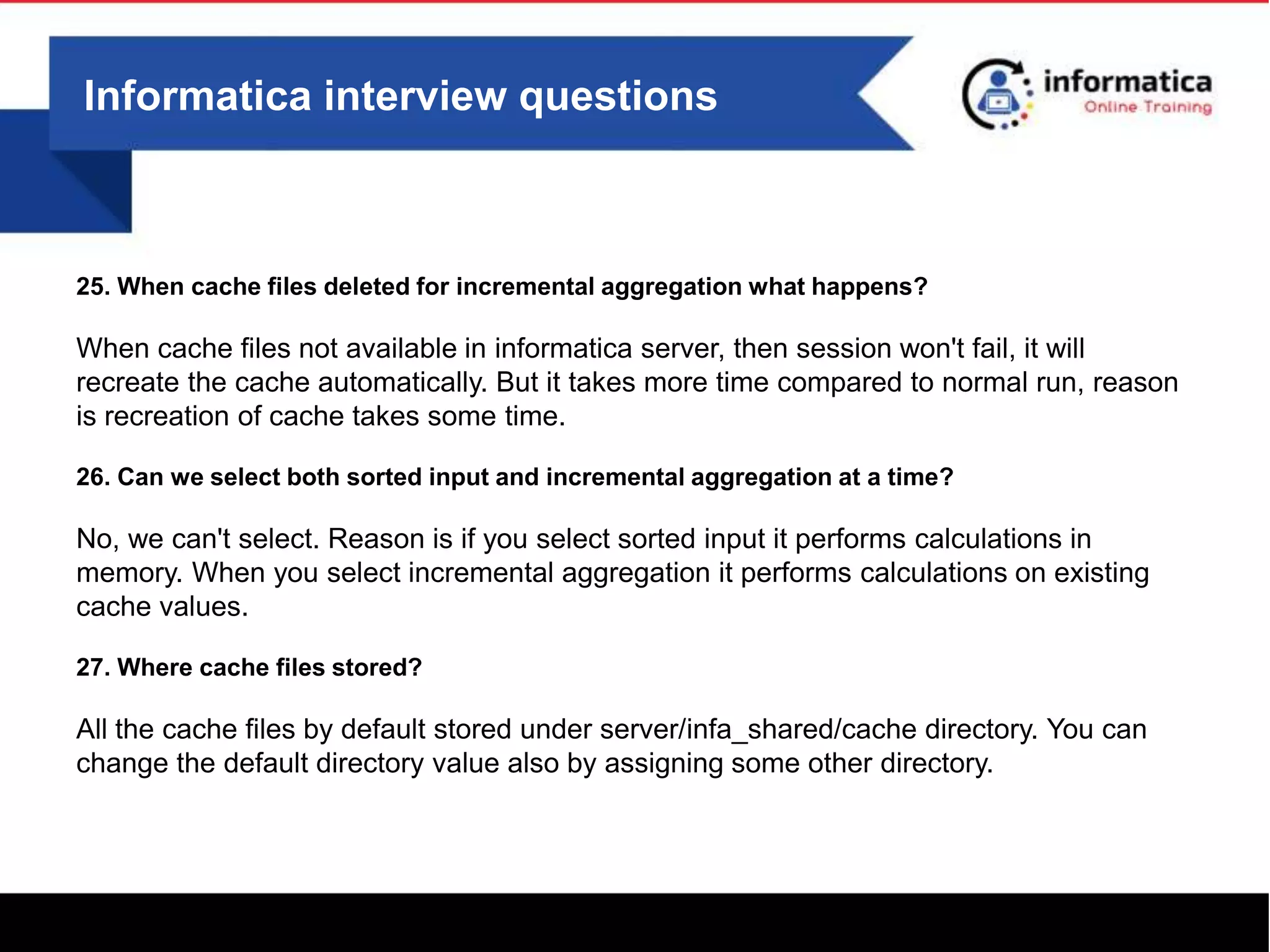 Informatica interview questions
25. When cache files deleted for incremental aggregation what happens?
When cache files not available in informatica server, then session won't fail, it will
recreate the cache automatically. But it takes more time compared to normal run, reason
is recreation of cache takes some time.
26. Can we select both sorted input and incremental aggregation at a time?
No, we can't select. Reason is if you select sorted input it performs calculations in
memory. When you select incremental aggregation it performs calculations on existing
cache values.
27. Where cache files stored?
All the cache files by default stored under server/infa_shared/cache directory. You can
change the default directory value also by assigning some other directory.
 