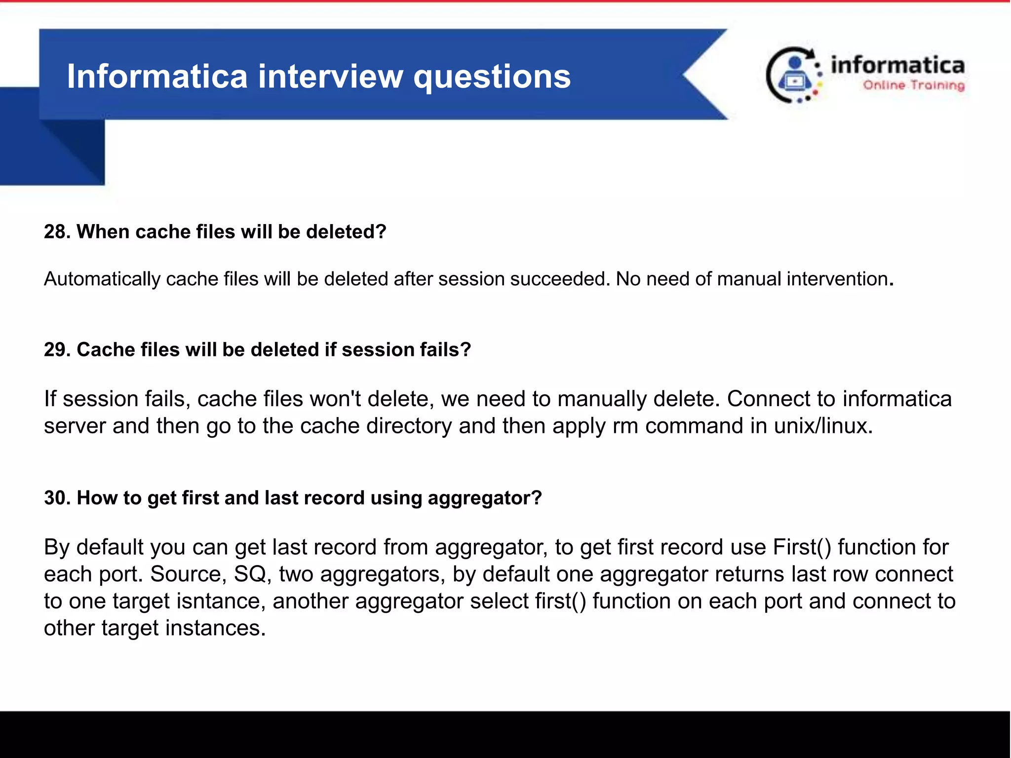 Informatica interview questions
28. When cache files will be deleted?
Automatically cache files will be deleted after session succeeded. No need of manual intervention.
29. Cache files will be deleted if session fails?
If session fails, cache files won't delete, we need to manually delete. Connect to informatica
server and then go to the cache directory and then apply rm command in unix/linux.
30. How to get first and last record using aggregator?
By default you can get last record from aggregator, to get first record use First() function for
each port. Source, SQ, two aggregators, by default one aggregator returns last row connect
to one target isntance, another aggregator select first() function on each port and connect to
other target instances.
 
