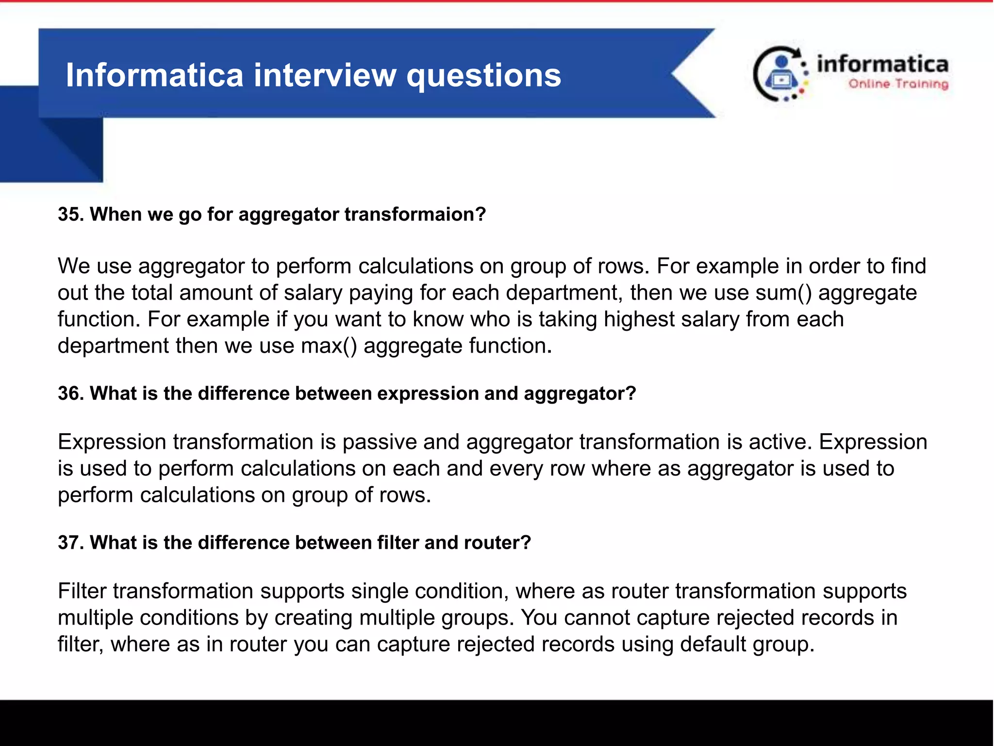 Informatica interview questions
35. When we go for aggregator transformaion?
We use aggregator to perform calculations on group of rows. For example in order to find
out the total amount of salary paying for each department, then we use sum() aggregate
function. For example if you want to know who is taking highest salary from each
department then we use max() aggregate function.
36. What is the difference between expression and aggregator?
Expression transformation is passive and aggregator transformation is active. Expression
is used to perform calculations on each and every row where as aggregator is used to
perform calculations on group of rows.
37. What is the difference between filter and router?
Filter transformation supports single condition, where as router transformation supports
multiple conditions by creating multiple groups. You cannot capture rejected records in
filter, where as in router you can capture rejected records using default group.
 