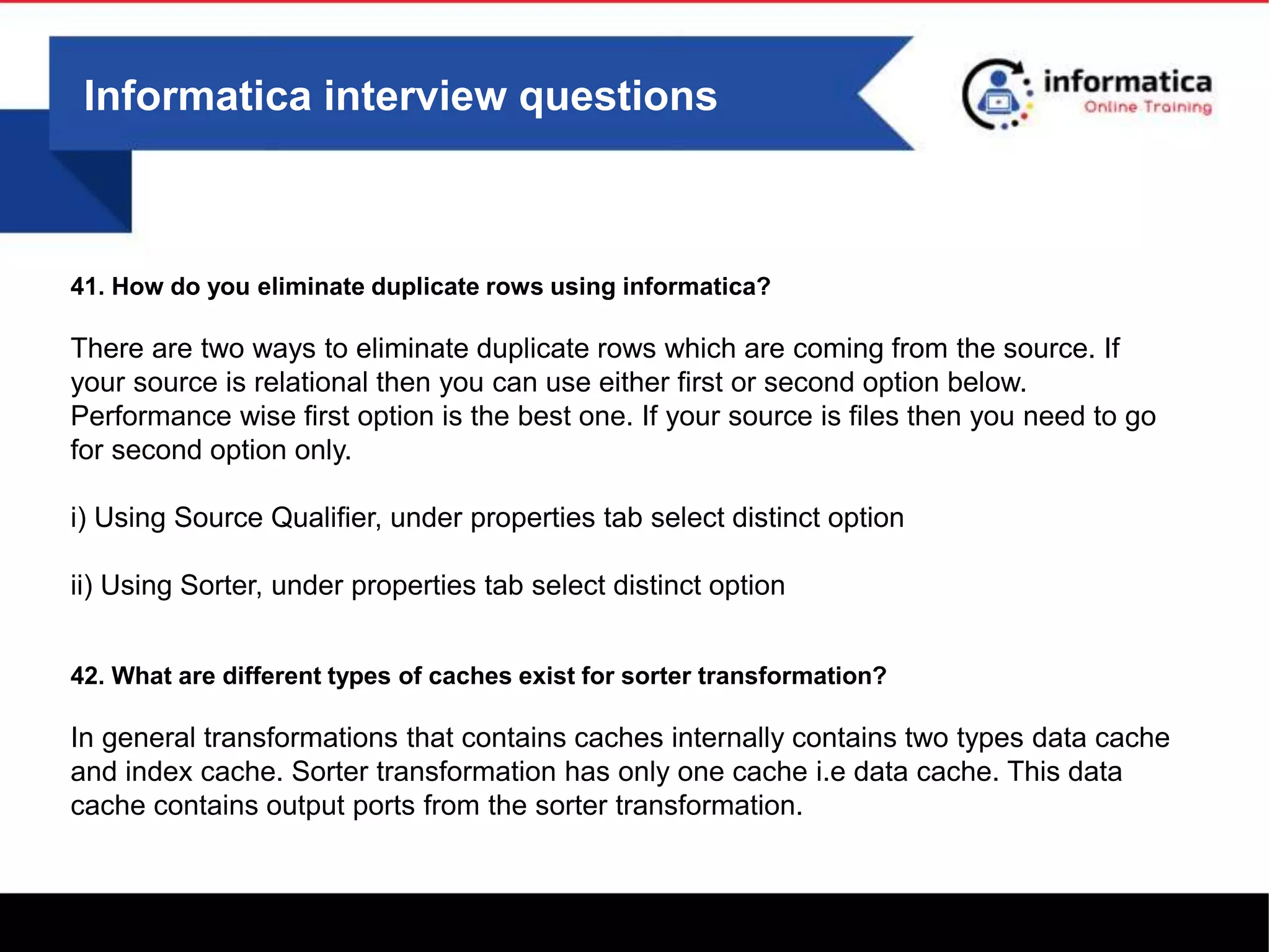Informatica interview questions
41. How do you eliminate duplicate rows using informatica?
There are two ways to eliminate duplicate rows which are coming from the source. If
your source is relational then you can use either first or second option below.
Performance wise first option is the best one. If your source is files then you need to go
for second option only.
i) Using Source Qualifier, under properties tab select distinct option
ii) Using Sorter, under properties tab select distinct option
42. What are different types of caches exist for sorter transformation?
In general transformations that contains caches internally contains two types data cache
and index cache. Sorter transformation has only one cache i.e data cache. This data
cache contains output ports from the sorter transformation.
 