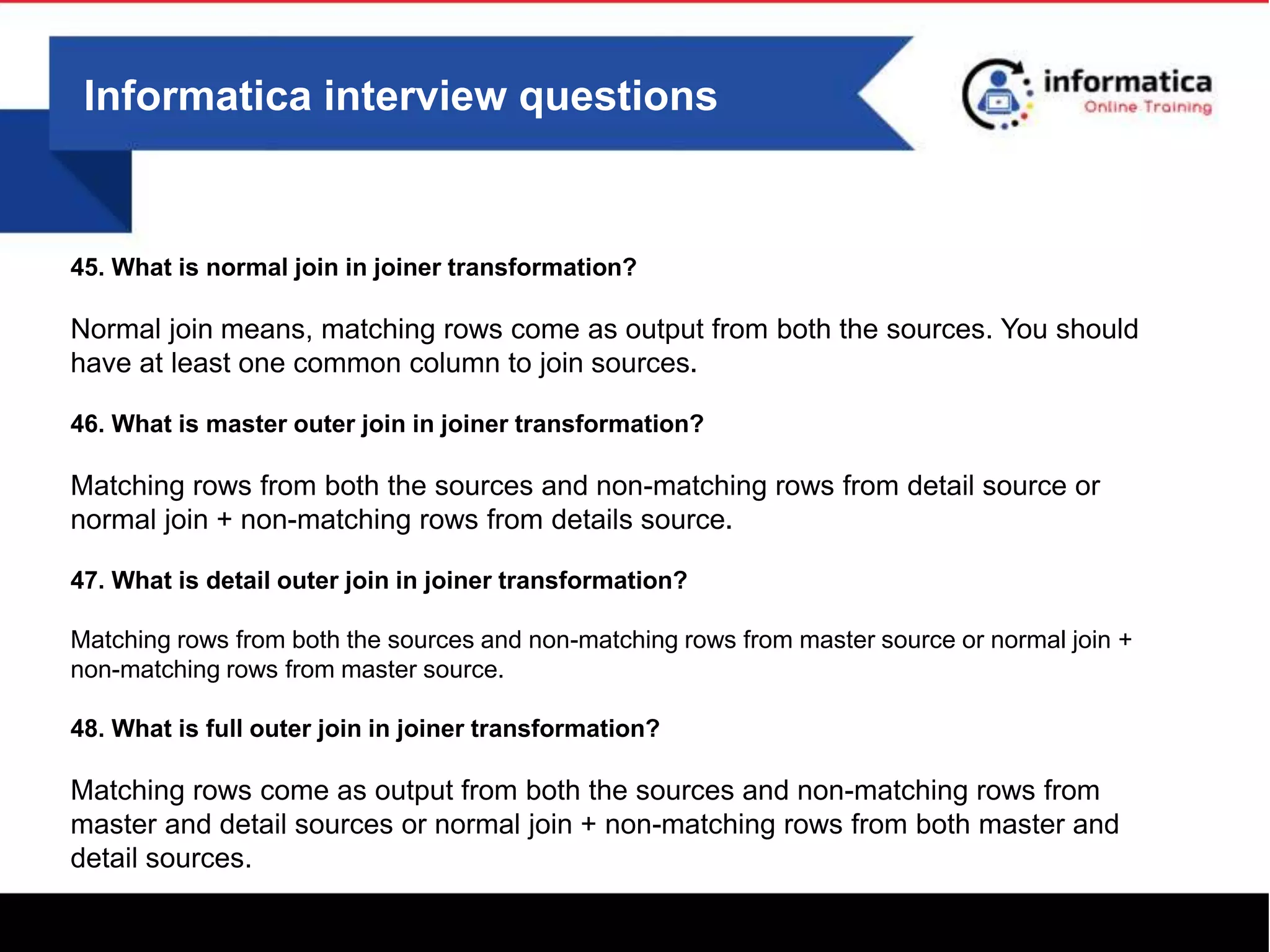 Informatica interview questions
45. What is normal join in joiner transformation?
Normal join means, matching rows come as output from both the sources. You should
have at least one common column to join sources.
46. What is master outer join in joiner transformation?
Matching rows from both the sources and non-matching rows from detail source or
normal join + non-matching rows from details source.
47. What is detail outer join in joiner transformation?
Matching rows from both the sources and non-matching rows from master source or normal join +
non-matching rows from master source.
48. What is full outer join in joiner transformation?
Matching rows come as output from both the sources and non-matching rows from
master and detail sources or normal join + non-matching rows from both master and
detail sources.
 