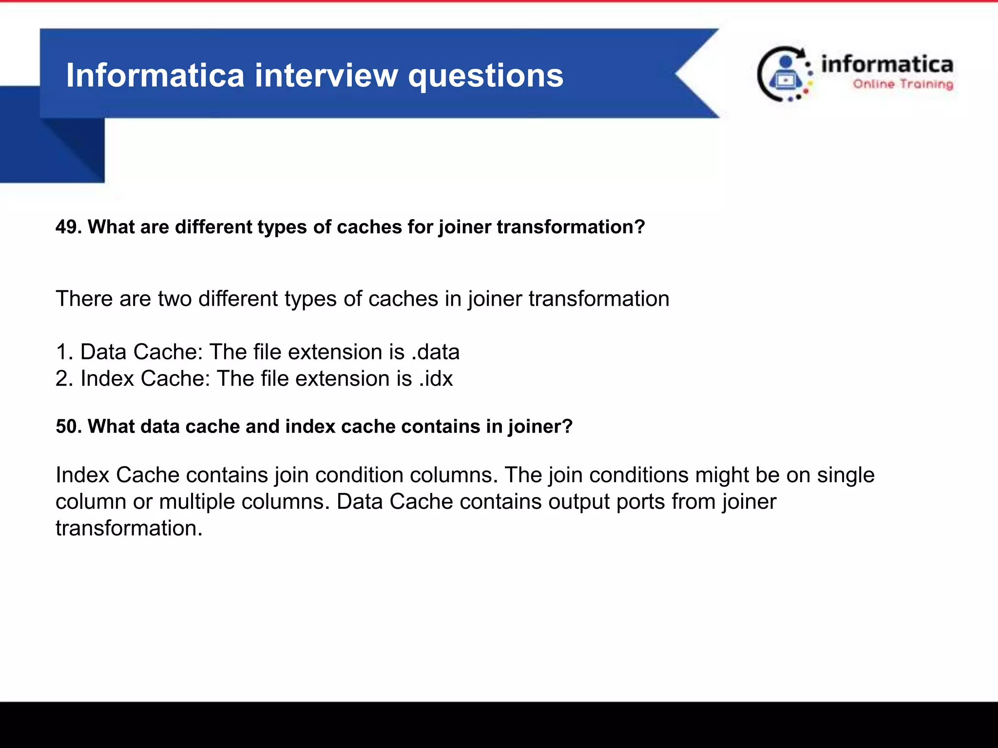 Informatica interview questions
49. What are different types of caches for joiner transformation?
There are two different types of caches in joiner transformation
1. Data Cache: The file extension is .data
2. Index Cache: The file extension is .idx
50. What data cache and index cache contains in joiner?
Index Cache contains join condition columns. The join conditions might be on single
column or multiple columns. Data Cache contains output ports from joiner
transformation.
 