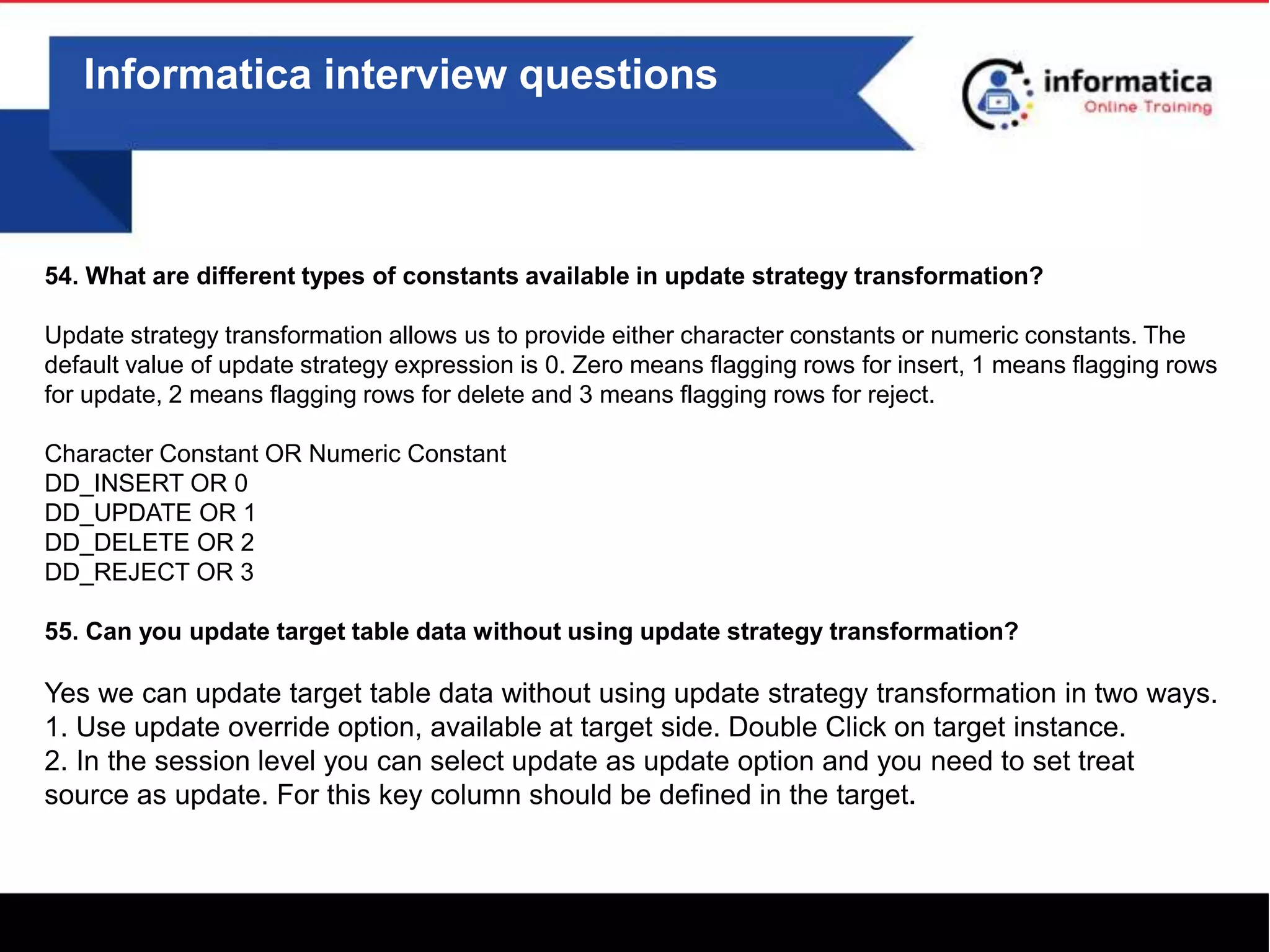Informatica interview questions
54. What are different types of constants available in update strategy transformation?
Update strategy transformation allows us to provide either character constants or numeric constants. The
default value of update strategy expression is 0. Zero means flagging rows for insert, 1 means flagging rows
for update, 2 means flagging rows for delete and 3 means flagging rows for reject.
Character Constant OR Numeric Constant
DD_INSERT OR 0
DD_UPDATE OR 1
DD_DELETE OR 2
DD_REJECT OR 3
55. Can you update target table data without using update strategy transformation?
Yes we can update target table data without using update strategy transformation in two ways.
1. Use update override option, available at target side. Double Click on target instance.
2. In the session level you can select update as update option and you need to set treat
source as update. For this key column should be defined in the target.
 
