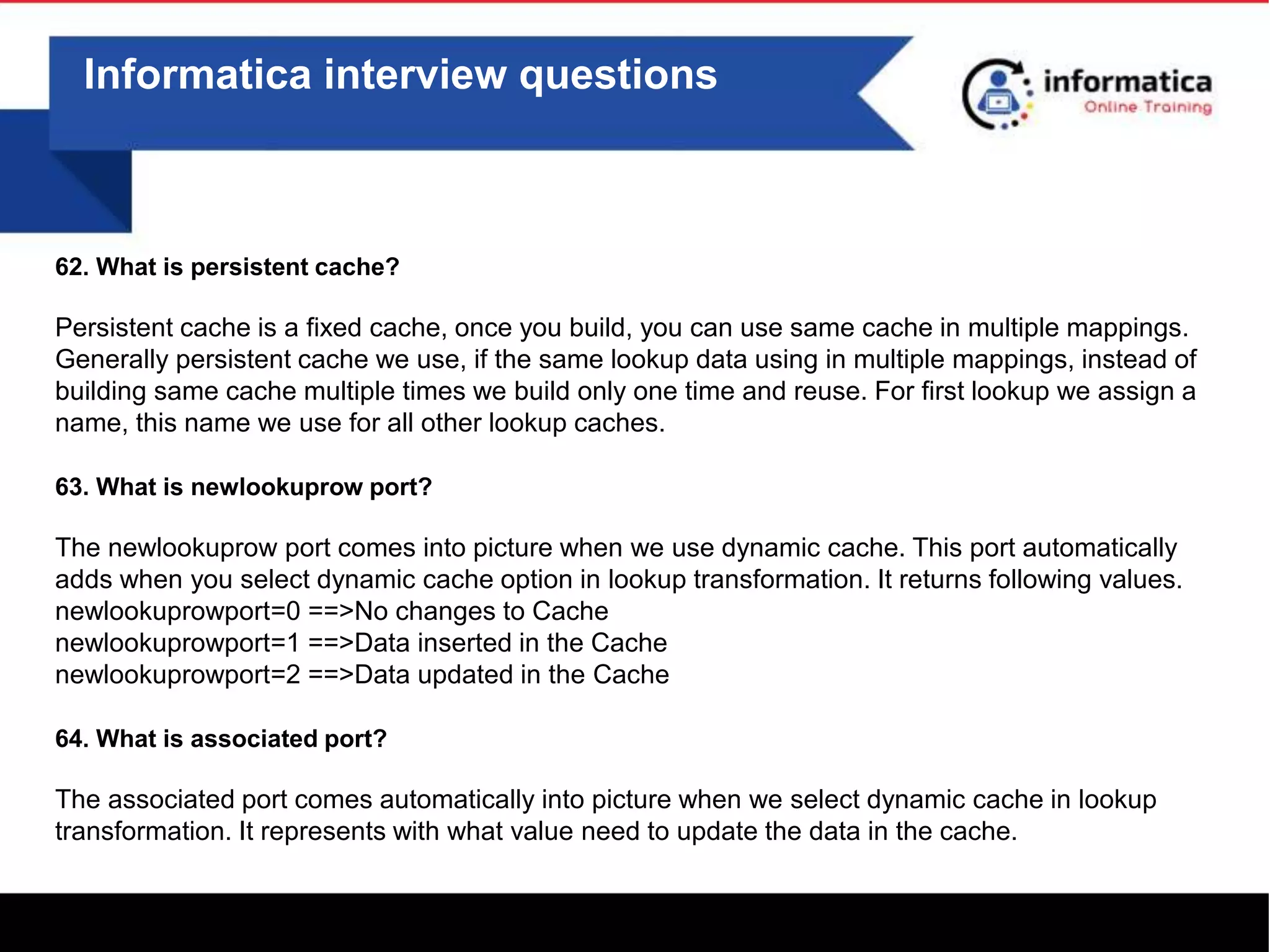 Informatica interview questions
62. What is persistent cache?
Persistent cache is a fixed cache, once you build, you can use same cache in multiple mappings.
Generally persistent cache we use, if the same lookup data using in multiple mappings, instead of
building same cache multiple times we build only one time and reuse. For first lookup we assign a
name, this name we use for all other lookup caches.
63. What is newlookuprow port?
The newlookuprow port comes into picture when we use dynamic cache. This port automatically
adds when you select dynamic cache option in lookup transformation. It returns following values.
newlookuprowport=0 ==>No changes to Cache
newlookuprowport=1 ==>Data inserted in the Cache
newlookuprowport=2 ==>Data updated in the Cache
64. What is associated port?
The associated port comes automatically into picture when we select dynamic cache in lookup
transformation. It represents with what value need to update the data in the cache.
 
