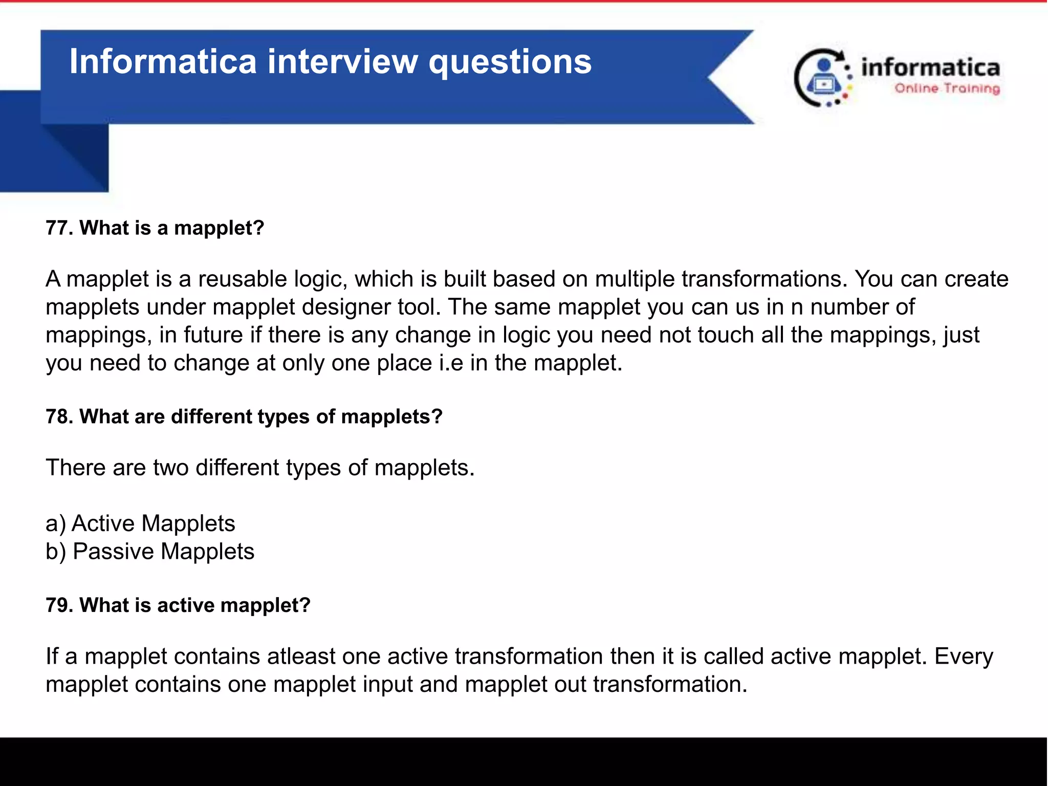 Informatica interview questions
77. What is a mapplet?
A mapplet is a reusable logic, which is built based on multiple transformations. You can create
mapplets under mapplet designer tool. The same mapplet you can us in n number of
mappings, in future if there is any change in logic you need not touch all the mappings, just
you need to change at only one place i.e in the mapplet.
78. What are different types of mapplets?
There are two different types of mapplets.
a) Active Mapplets
b) Passive Mapplets
79. What is active mapplet?
If a mapplet contains atleast one active transformation then it is called active mapplet. Every
mapplet contains one mapplet input and mapplet out transformation.
 