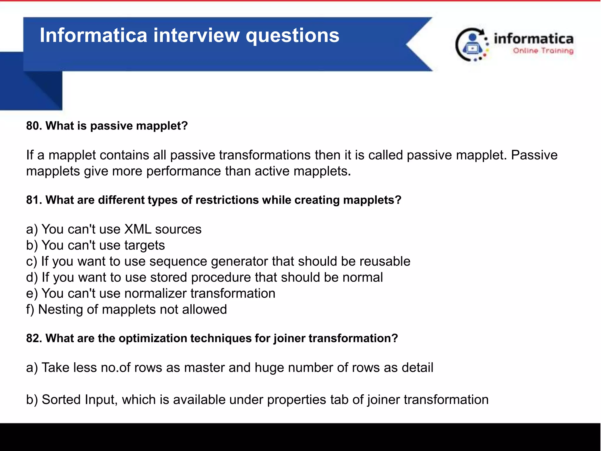 Informatica interview questions
80. What is passive mapplet?
If a mapplet contains all passive transformations then it is called passive mapplet. Passive
mapplets give more performance than active mapplets.
81. What are different types of restrictions while creating mapplets?
a) You can't use XML sources
b) You can't use targets
c) If you want to use sequence generator that should be reusable
d) If you want to use stored procedure that should be normal
e) You can't use normalizer transformation
f) Nesting of mapplets not allowed
82. What are the optimization techniques for joiner transformation?
a) Take less no.of rows as master and huge number of rows as detail
b) Sorted Input, which is available under properties tab of joiner transformation
 