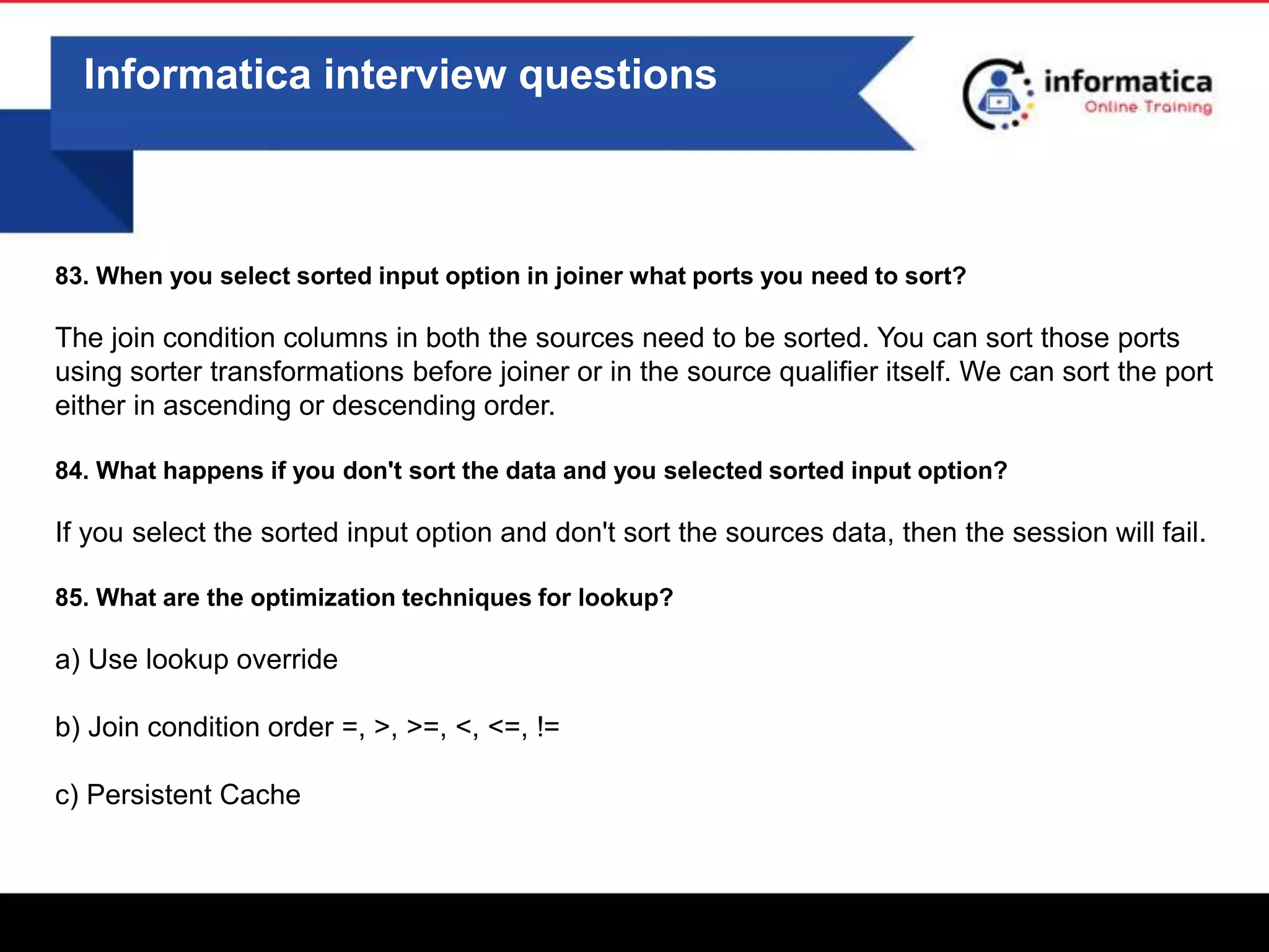 Informatica interview questions
83. When you select sorted input option in joiner what ports you need to sort?
The join condition columns in both the sources need to be sorted. You can sort those ports
using sorter transformations before joiner or in the source qualifier itself. We can sort the port
either in ascending or descending order.
84. What happens if you don't sort the data and you selected sorted input option?
If you select the sorted input option and don't sort the sources data, then the session will fail.
85. What are the optimization techniques for lookup?
a) Use lookup override
b) Join condition order =, >, >=, <, <=, !=
c) Persistent Cache
 