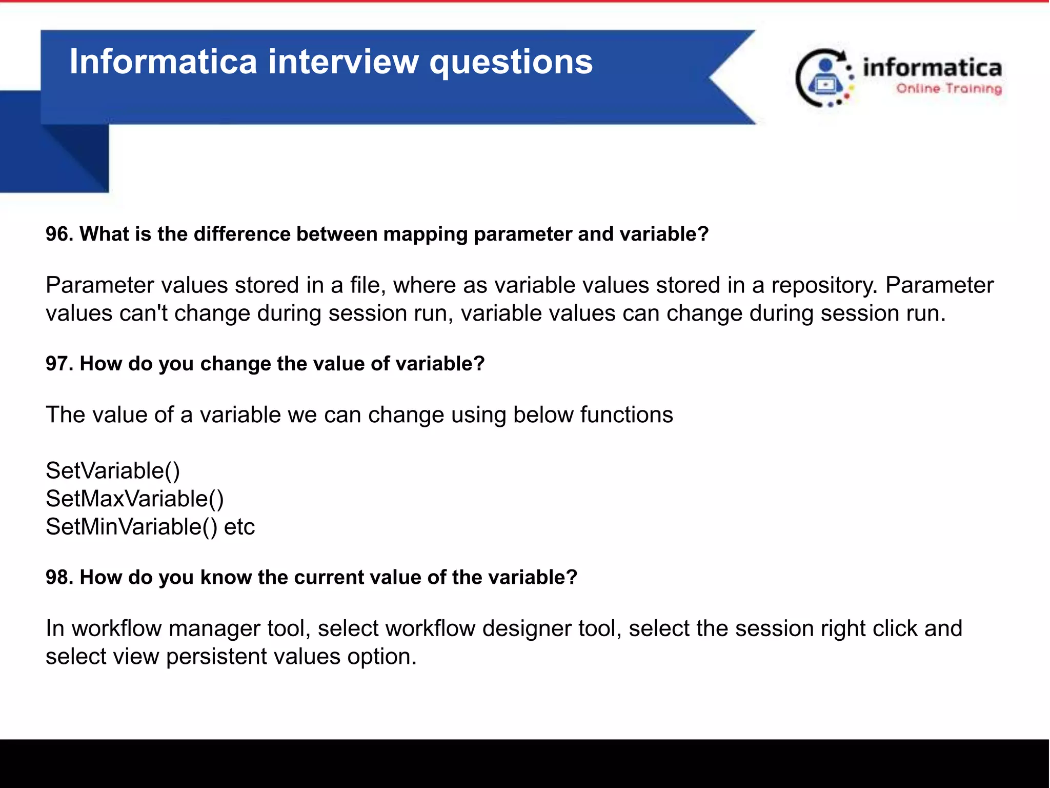 Informatica interview questions
96. What is the difference between mapping parameter and variable?
Parameter values stored in a file, where as variable values stored in a repository. Parameter
values can't change during session run, variable values can change during session run.
97. How do you change the value of variable?
The value of a variable we can change using below functions
SetVariable()
SetMaxVariable()
SetMinVariable() etc
98. How do you know the current value of the variable?
In workflow manager tool, select workflow designer tool, select the session right click and
select view persistent values option.
 